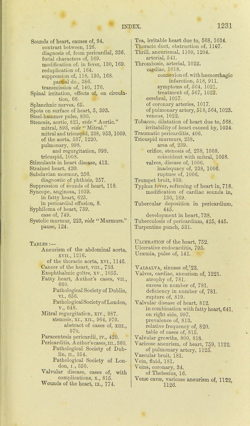 Sounds of heart, causes of, 94. contrast between, 126. diagnosis of, from pericardial, 336. foetal characters of, 169. modification of, in fever, 130, 169. reduplication of, 164. suppression of, 118, 130, 168. partial do., 386. transmission of, 140, 170. Spinal irritation, effects of, on circula- tion, 66. Splanchnic nerves, 65. Spots on surface of heart, 5, 393. Steel-hammer pulse, 830. Stenosis, aortic, 821, vide  Aortic. mitral, 893, vide Mitral. mitral and tricuspid, 238, 953,1009. of the aorta, 537, 1220. pulmonary, 998. and regurgitation, 998. tricuspid, 1008. Stimulants in heart disease, 413. Strained heart, 420. Subclavian murmur, 256. diagnostic of phthisis, 257. Suppression of sounds of heart, 118. Syncope, anginosa, 1039. in fatty heart, 625. in pericardiftl effusion, 8. Syphiloma of heart, 739. case of, 749. Systolic murmur, 223, vide Murmurs. pause, 124. Tables:— Aneurism of the abdominal aorta, xvii., 1216. of the thoracic aorta, xvi., 1146. Cancer of the heart, vra., 733. Exophthalmic goitre, xv., 1055. Fatty heart, Author's cases, vn., 660. Pathological Society of Dublin, vi., 656. Pathological Society of London, v., 648. Mitral regurgitation, xiv., 987. stenosis, xi., xii., 964, 970. abstract of cases of, an,, 970. Paracentesis pericardii, rv., 420. Pericarditis, A uthor's cases, rri., 360. Pathological Society of Dub- lin, II., 354. Pathological Society of Lon- don, I., 350. Valvular disease, cases of, with complications, x., 815. Wounds of the heart, ix., 774. Tea, irritable heart due to, 568, 1034. Thoracic duct, obstruction of, 1107. Thrill, aneurismal, 1109, 1204. arterial, 541. Thrombosis, arterial, 1022. cardiac, 1018. connexion of, withhsemorrhagic infarction, 518, 911. symptoms of, 564, 1021. treatment of, 567, 1022. cerebral, 1027. of coronary arteries, 1017. of pulmonary artery, 518, 564,1023. venous, 1022. Tobacco, dilatation of heart due to, 568. irritability of heart caused by, 1034. Traumatic pericarditis, 406. Tricuspid murmurs, 238. area of, 239. orifice, stenosis of, 238, 1008. coincident with mitral, 1008. valves, disease of, 1006. inadequacy of, 238, 1006. rupture of, 1006. Trumpet bruit, 839. Typhus fever, softening of heart in, 718. modification of cardiac sounds in, 130, 169. Tubercular deposition in pericardium, 445. development in heart, 738. Tuberculosis of pericardium, 425, 445. Turpentine punch, 531. Ulceration of the heart, 752. Ulcerative endocarditis, 795. Uraemia, pulse of, 141. Valsalva, sinuses of,r23. Valves, cardiac, aneurism of, 1221. atrophy of, 781. excess in number of, 781. deficiency in number of, 781. rupture of, 819. Valvular disease of heart, 812. in combination with fatty heart, 641. on right side, 997. prevalence of, 813. relative frequency of, 820. table of cases of, 815. Valvular growths, 800, 818. Varicose aneurism, of heart, 759, 1122. of pulmonary artery, 1125. Vascular bruit, 181. Vein, fluid, 181. Veins, coronary, 34. of Thebesius, 16. Vena cava, varicose aneurism of, 1122, 1126.