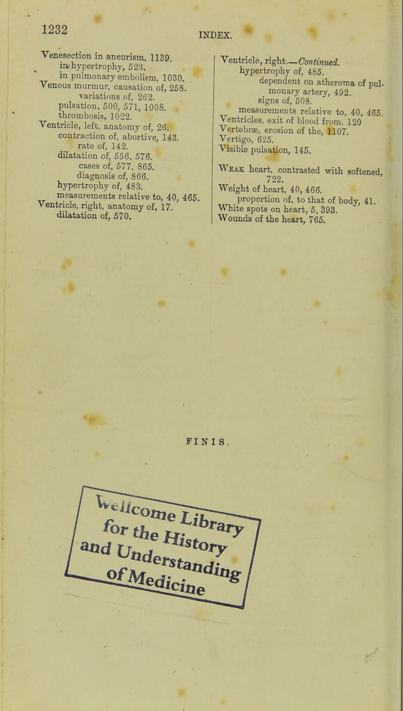 INDEX. Venesection in aneurism, 1139. iiv hypertrophy, 52-1. in pulmonary embolism, 1030. Venous murmur, causation of, 258. variations of, 262. pulsation, 500, 571, 1008. thrombosis, 1022. Ventricle, left, anatomy of, 26. contraction of, abortive, 143. rate of, 142. dilatation of, 556, 576. cases of, 577, 865. diagnosis of, 866. hypertrophy of, 483. measurements relative to, 40, 465. Ventricle, right, anatomy of, 17. dilatation of, 570. Ventricle, right—Continued. hypertrophy of, 485. dependent on atheroma of pul- monary artery, 492. sign 8 of, 508. measurements relative to, 40, 465. Ventricles, exit of blood from, 120 Vertebra;, erosion of the, 1107 Vertigo, 625. Visible pulsation, 145. Weak heart, contrasted with softened 722. Weight of heart, 40, 466. proportion of, to that of body, 41. White spots on heart, 5, 393. Wounds of the heart, 765. FINIS.
