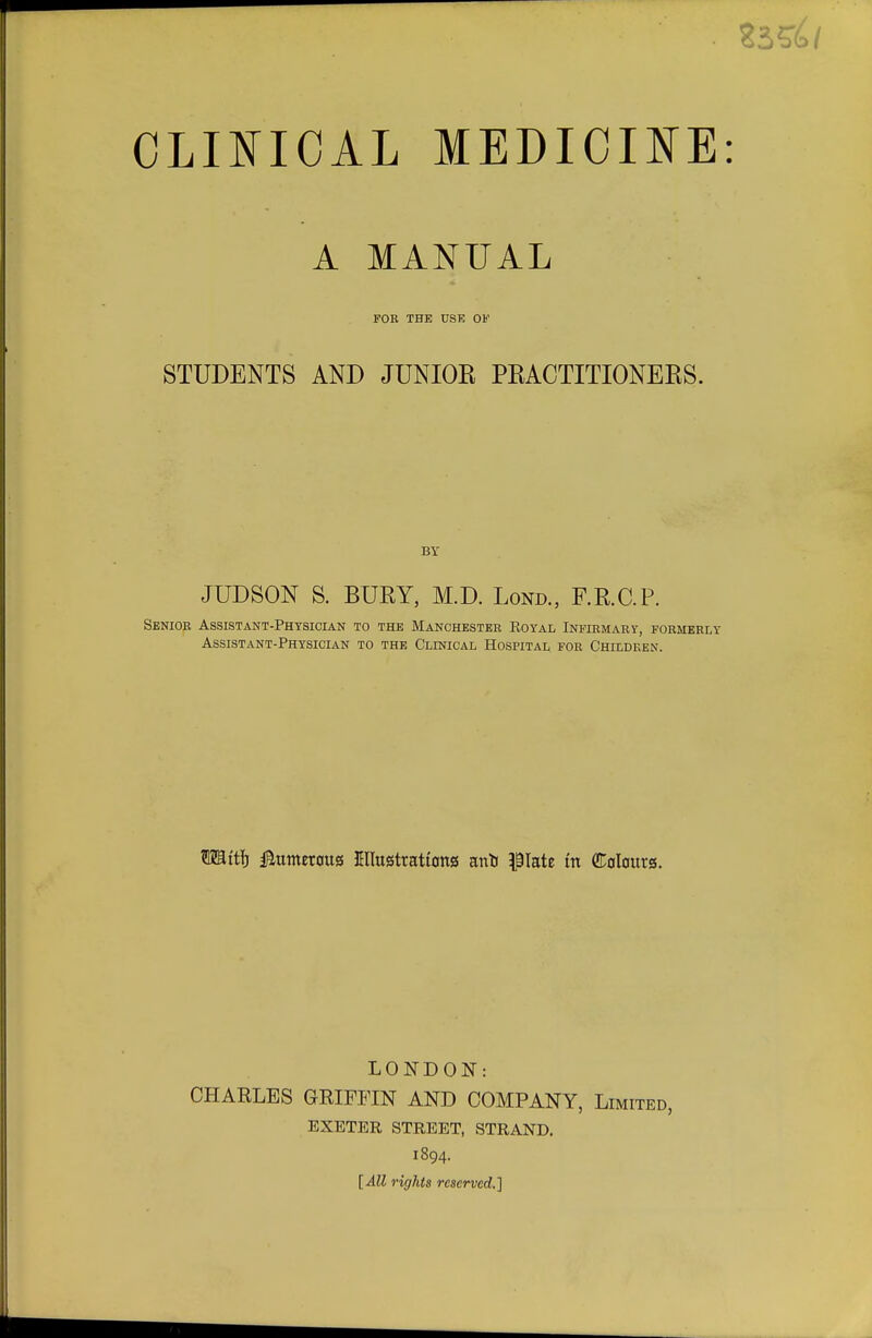 A MANUAL FOE THE USE OF STUDENTS AND JUNIOR PRACTITIONERS. BY JUDSON S. BURY, M.D. Loud., RR.C.P. Senior Assistant-Physician to the Manchester Royal Infirmary, formerly Assistant-Physician to the Clinical Hospital for Children. TOtij Numerous Cllustrattons anfc plate tn (Colours. LONDON: CHARLES GRIFFIN AND COMPANY, Limited, EXETER STREET, STRAND. 1894. [All rights reserved.]