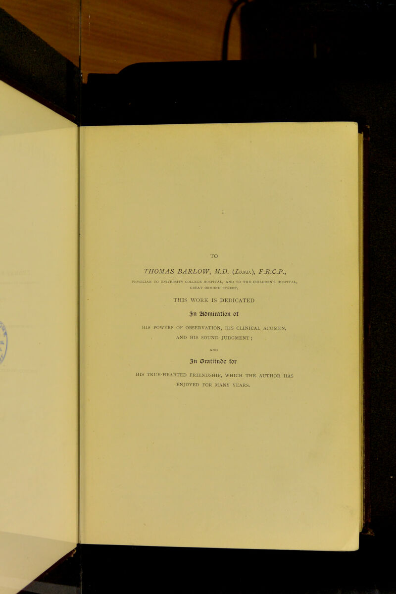 TO THOMAS BARLOW, M.D. (Lono.), F.R.C.P., PHYSICIAN TO UNIVERSITY COLLEGE HOSPITAL, AND TO THE CHILDREN'S HOSPITAL, GREAT ORMOND STREET, THIS WORK IS DEDICATED 5n admiration of HIS POWERS OF OBSERVATION, HIS CLINICAL ACUMEN, AND HIS SOUND JUDGMENT ; AND 5n (Sratttuoe for HIS TRUE-HEARTED FRIENDSHIP, WHICH THE AUTHOR HAS ENJOYED FOR MANY YEARS.