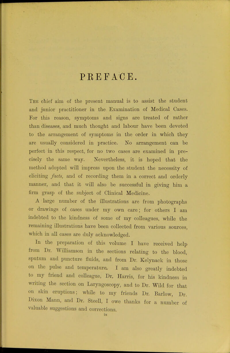 PEEF ACE. The chief aim of the present manual is to assist the student and junior practitioner in the Examination of Medical Cases. For this reason, symptoms and signs are treated of rather than diseases, and much thought and labour have been devoted to the arrangement of symptoms in the order in which they are usually considered in practice. No arrangement can be perfect in this respect, for no two cases are examined in pre- cisely the same way. Nevertheless, it is hoped that the method adopted will impress upon the student the necessity of eliciting facts, and of recording them in a correct and orderly manner, and that it will also be successful in giving him a firm grasp of the subject of Clinical Medicine. A large number of the illustrations are from photographs or drawings of cases under my own care; for others I am indebted to the kindness of some of my colleagues, while the remaining illustrations have been collected from various sources, which in all cases are duly acknowledged. In the preparation of this volume I have received help from Dr. Williamson in the sections relating to the blood, sputum and puncture fluids, and from Dr. Kelynack in those on the pulse and temperature. I am also greatly indebted to my friend and colleague, Dr. Harris, for his kindness in writing the section on Laryngoscopy, and to Dr. Wild for that on skin eruptions; while to my friends Dr. Barlow, Dr. Dixon Mann, and Dr. Steell, I owe thanks for a number of valuable suggestions and corrections.