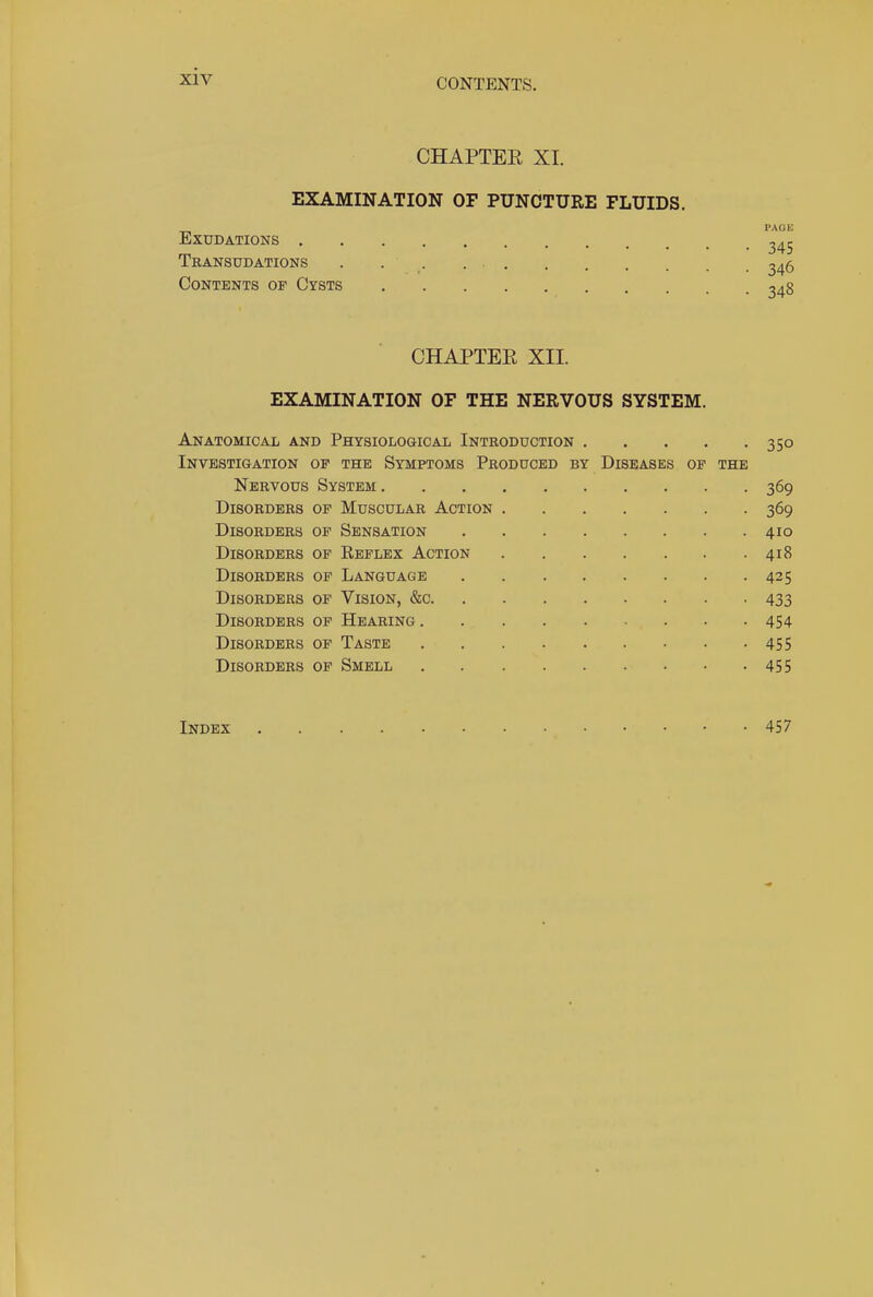 CONTENTS. CHAPTEE XI. EXAMINATION OF PUNCTURE FLUIDS. Exudations . Transudations Contents of Cysts 345 346 348 CHAPTER XII. EXAMINATION OF THE NERVOUS SYSTEM. Anatomical and Physiological Introduction 350 Investigation op the Symptoms Produced by Diseases of the Nervous System 369 Disorders of Muscular Action 369 Disorders of Sensation 410 Disorders of Reflex Action 418 Disorders of Language 425 Disorders of Vision, &c 433 Disorders of Hearing ... 454 Disorders of Taste 455 Disorders of Smell 455 Index 457