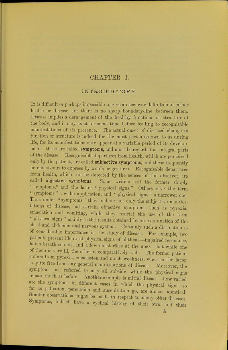 INTRODUCTORY. It is difficult or perhaps impossible to give an accurate definition of either health or disease, for there is no sharp boundary-line between them. Disease implies a derangement of the healthy functions or structure of the body, and it may exist for some time before leading to recognisable manifestations of its presence. The actual onset of diseased change in function or structure is indeed for the most part unknown to us during life, for its manifestations only appear at a variable period of its develop- ment : these are called symptoms, and must be regarded as integral parts of the disease. Eecognisable departures from health, which are perceived only by the patient, are called subjective symptoms, and these frequently he endeavours to express by words or gestures. Recognisable departures from health, which can be detected by the senses of the observer, are called objective symptoms. Some writers call the former simply symptoms, and the latter physical signs. Others give the term symptoms a wider application, and physical signs a narrower one. Thus under  symptoms  they include not only the subjective manifes- tations of disease, but certain objective symptoms, such as pyrexia, emaciation and vomiting, while they restrict the use of the term  physical signs  mainly to the results obtained by an examination of the chest and abdomen and nervous system. Certainly such a distinction is of considerable importance in the study of disease. For example, two patients present identical physical signs of phthisis—impaired resonance, harsh breath sounds, and a few moist rales at the apex—but while one of them is very ill, the other is comparatively well. The former patient suiters from pyrexia, emaciation and much weakness, whereas the latter is quite free from any general manifestations of disease. Moreover the symptoms just referred to may all subside, while the physical signs remain much as before. Another example is mitral disease-how varied are the symptoms in different cases in which the physical signs so tar as palpation, percussion and auscultation go, are almost identical Similar observations might be made in respect to many other diseases. Symptoms, indeed, have a cyclical history of their own, and their A