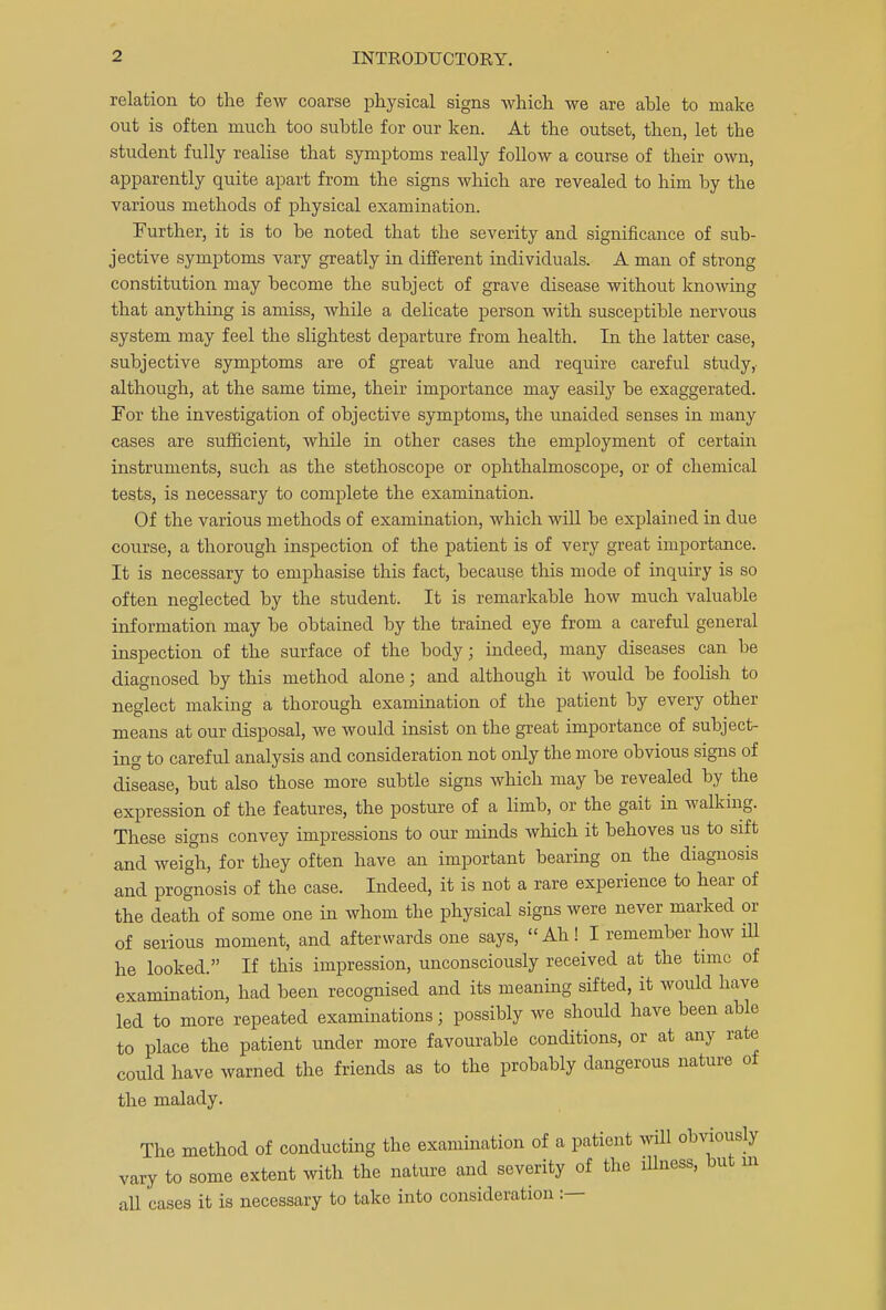 relation to the few coarse physical signs which we are able to make out is often much too subtle for our ken. At the outset, then, let tbe student fully realise that symptoms really follow a course of their own, apparently quite apart from the signs which are revealed to him by the various methods of physical examination. Further, it is to be noted that the severity and significance of sub- jective symptoms vary greatly in different individuals. A man of strong constitution may become the subject of grave disease without knowing that anything is amiss, while a delicate person with susceptible nervous system may feel the slightest departure from health. In the latter case, subjective symptoms are of great value and require careful study,- although, at the same time, their importance may easily be exaggerated. For the investigation of objective symptoms, the unaided senses in many cases are sufficient, while in other cases the employment of certain instruments, such as the stethoscope or ophthalmoscope, or of chemical tests, is necessary to complete the examination. Of the various methods of examination, which will be explained in due course, a thorough inspection of the patient is of very great importance. It is necessary to emphasise this fact, because this mode of inquiry is so often neglected by the student. It is remarkable how much valuable information may be obtained by the trained eye from a careful general inspection of the surface of the body; indeed, many diseases can be diagnosed by this method alone; and although it would be foolish to neglect making a thorough examination of the patient by every other means at our disposal, we would insist on the great importance of subject- ing to careful analysis and consideration not only the more obvious signs of disease, but also those more subtle signs which may be revealed by the expression of the features, the posture of a limb, or the gait in walking. These signs convey impressions to our minds which it behoves us to sift and weigh, for they often have an important bearing on the diagnosis and prognosis of the case. Indeed, it is not a rare experience to hear of the death of some one in whom the physical signs were never marked or of serious moment, and afterwards one says,  Ah! I remember how ill he looked. If this impression, unconsciously received at the time of examination, had been recognised and its meaning sifted, it would have led to more repeated examinations; possibly we should have been able to place the patient under more favourable conditions, or at any rate could have warned the friends as to the probably dangerous nature of the malady. The method of conducting the examination of a patient will obviously vary to some extent with the nature and severity of the illness, but in all cases it is necessary to take into consideration :—