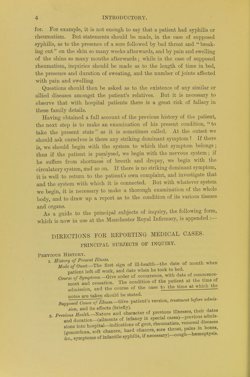 for. For example, it is not enough to say that a patient had syphilis or rheumatism. But statements should be made, in the ease of supposed syphilis, as to the presence of a sore followed by bad throat and break- ing out on the skin so many weeks afterwards, and by pain and swelling of the shins so many months afterwards; while in the case of supposed rheumatism, inquiries should be made as to the length of time in bed, the presence and duration of sweating, and the number of joints affected ■with pain and swelling. Questions should then be asked as to the existence of any similar or allied diseases amongst the patient's relatives. But it is necessary to observe that with hospital patients there is a great risk of fallacy in these family details. Having obtained a full account of the previous history of the patient, the next step is to make an examination of his present condition,  to take the present state as it is sometimes called. At the outset we should ask ourselves is there any strildng dominant symptom 1 If there is, we should begin with the system to which that symptom belongs; thus if the patient is paralysed, we begin with the nervous system; if he suffers from shortness of breath and dropsy, we begin with the circulatory system, and so on. If there is no striking dominant symptom, it is well to return to the patient's own complaint, and investigate that and the system with which it is connected. But with whatever system we begin, it is necessary to make a thorough examination of the whole body, and to draw up a report as to the condition of its various tissues and organs. As a guide to the principal subjects of inquiry, the following form, which is now in use at the Manchester Eoyal Infirmary, is appended :— DIRECTIONS FOR REPORTING MEDICAL CASES. PRINCIPAL SUBJECTS OF INQUIRY. Previous History. t History of Present Illness. ModeofOnset.-The first sign of ill-health-the date of month when patient left off work, and date when he took to bed. Course of Symptoms—Give order of occurrence, with date of commence- ment ancf cessation. The condition of the patient at the fame of admission, and the course of the case to the time at which the notes are taken should be stated. Supposed Cause of Ilbiess.-Give patient's version, treatment before admis- sion, and its effects (briefly). 2 Previous ^.-Nature and character of previous and duration-(ailments of infancy in special ^-^T^seZs sions into hospital-indications of gout, rheumatism, venereal diseases ^onorrhcaa soft chancre, hard chancre, sore throat, pains in bones, {!ZSymptoms of infantile syphilis, if necessaryj-cough-h.moptysis.