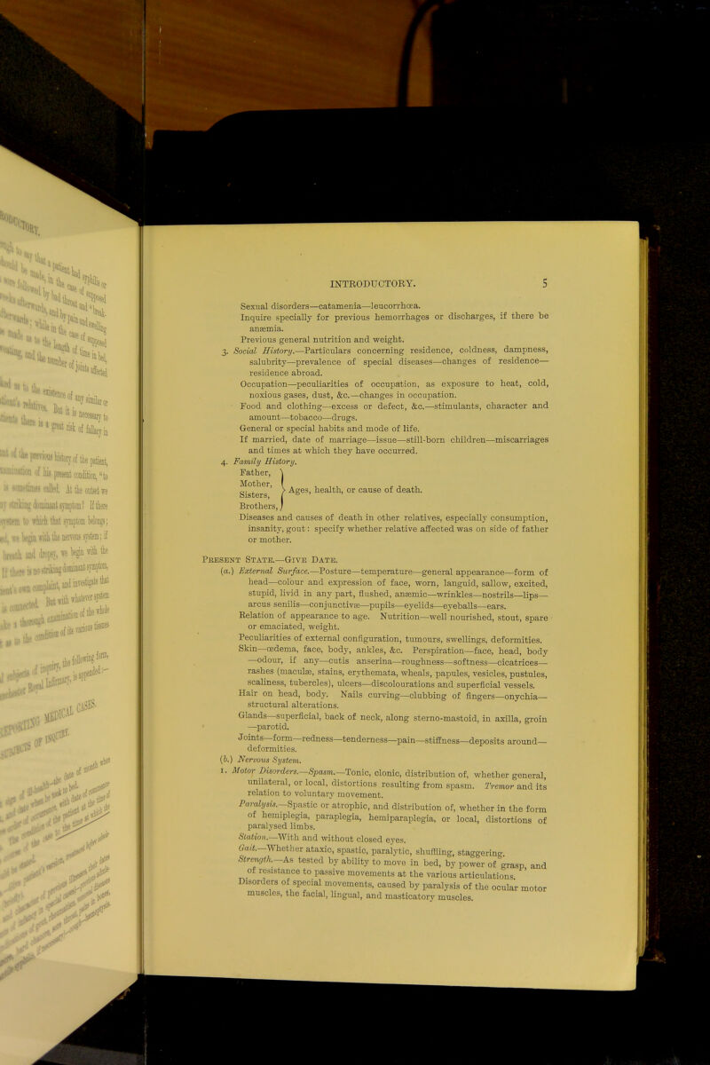 to the existence of ves. • it is tnete U a great risk of Jprewtu hk'toryof the patient, )n of his present condition, to times called. At tie outset we dominant symptom! If there i) which that symptom belongs; !!(in with the nervous system; if and dropsv, we begin with the i<« no strikins dominant symptom, miijjint and b|wt But with whatever sys» examination of the whole ^^^ition of its various g iorm, f?>8TD<-' w <0 J & time •> INTRODUCTORY. 5 Sexual disorders—catamenia—leucorrhoea. Inquire specially for previous hemorrhages or discharges, if there be anemia. Previous general nutrition and weight. 3. Social History.—Particulars concerning residence, coldness, dampness, salubrity—prevalence of special diseases—changes of residence— residence abroad. Occupation—peculiarities of occupation, as exposure to heat, cold, noxious gases, dust, &c.—changes in occupation. Food and clothing—excess or defect, &c.—stimulants, character and amount—tobacco—drugs. General or special habits and mode of life. If married, date of marriage—issue—still-born children—miscarriages and times at which they have occurred. 4. Family History. Father, \ Sisters ' / A&es> nealth, or cause of death. Brothers, / Diseases and causes of death in other relatives, especially consumption, insanity, gout: specify whether relative affected was on side of father or mother. Pkesent State.—Give Date. (a.) External Surface.—Posture—temperature—general appearance—form of head—colour and expression of face, worn, languid, sallow, excited, stupid, livid in any part, flushed, anaemic—wrinkles—nostrils—lips— arcus senilis—conjunctival—pupils—eyelids—eyeballs—ears. Relation of appearance to age. Nutrition—well nourished, stout, spare or emaciated, weight. Peculiarities of external configuration, tumours, swellings, deformities. Skin—oedema, face, body, ankles, &c. Perspiration—face, head, body —odour, if any—cutis anserina—roughness—softness—cicatrices— rashes (niaculai, stains, erythemata, wheals, papules, vesicles, pustules, scaliness, tubercles), ulcers—discolourations and superficial vessels. Hair on head, body. Nails curving—clubbing of fingers—onychia— structural alterations. Glands—superficial, back of neck, along sterno-mastoid, in axilla, groin —parotid. Joints—form—redness—tenderness—pain—stiffness—deposits around— deformities. (6.) Nervous System. 1. Motor Disordcrs.-Spasm.—Tonic, clonic, distribution of, whether general, unilateral, or local, distortions resulting from spasm. Tremor and its relation to voluntary movement. Paralysis.—Spastic or atrophic, and distribution of, whether in the form of hemiplegia, paraplegia, hemiparaplegia, or local, distortions of paralysed limbs. Station.—With and without closed eyes. 0ait.—Whether ataxic, spastic, paralytic, shuffling, sta°gering Strength-As tested by ability to move in bed, by power of grasp, and ol resistance to passive movements at the various articulations Disorders of special movements, caused by paralysis of the ocular motor muscles, the facial, lingual, and masticatory muscles 1 in*' A r