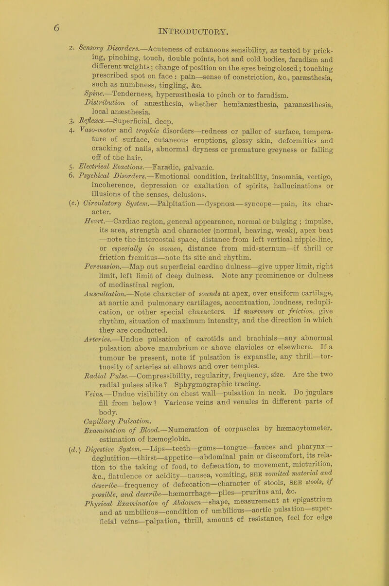 2. Sensory Disorders.—Acuteness of cutaneous sensibility, as tested by prick- ing, pinching, touch, double points, hot and cold bodies, faradism and different weights; change of position on the eyes being closed; touching prescribed spot on face : pain—sense of constriction, &c, paresthesia, such as numbness, tingling, &c. Spine.—Tenderness, hyperesthesia to pinch or to faradism. Distribution of anesthesia, whether hemianesthesia, paranesthesia, local anesthesia. 3. Reflexes.—Superficial, deep. 4. Vaso-motor and trophic disorders—redness or pallor of surface, tempera- ture of surface, cutaneous eruptions, glossy skin, deformities and cracking of nails, abnormal dryness or premature greyness or falling off of the hair. 5. Electrical Reactions.—Faradic, galvanic. 6. Psychical Disorders.—Emotional condition, irritability, insomnia, vertigo, incoherence, depression or exaltation of spirits, hallucinations or illusions of the senses, delusions, (c.) Circulatory System.—Palpitation — dyspnoea—syncope—pain, its char- acter. Heart.—Cardiac region, general appearance, normal or bulging ; impulse, its area, strength and character (normal, heaving, weak), apex beat —note the intercostal space, distance from left vertical nipple-line, or especially in women, distance from mid-sternum—if thrill or friction fremitus—note its site and rhythm. Percussion.—Map out superficial cardiac dulness—give upper limit, right limit, left limit of deep dulness. Note any prominence or dulness of mediastinal region. Auscultation.—Note character of sounds at apex, over ensiform cartilage, at aortic and pulmonary cartilages, accentuation, loudness, redupli- cation, or other special characters. If murmurs or friction, give rhythm, situation of maximum intensity, and the direction in which they are conducted. Arteries.—Undue pulsation of carotids and brachials—any abnormal pulsation above manubrium or above clavicles or elsewhere. If a tumour be present, note if pulsation is expansile, any thrill—tor- tuosity of arteries at elbows and over temples. Radial Pulse.—Compressibility, regularity, frequency, size. Are the two radial pulses alike 1 Sphygmographic tracing. Veins.—Undue visibility on chest wall—pulsation in neck. Do jugulars fill from below ? Varicose veins and venules in different parts of body. Capillary Pulsation. Examination of Blood.—Numeration of corpuscles by hemacytometer, estimation of hemoglobin. (d.) Digestive System.—Lips—teeth—gums—tongue—fauces and pharynx- deglutition—thirst—appetite—abdominal pain or discomfort, its rela- tion to the taking of food, to defecation, to movement, micturition, &c, flatulence or acidity—nausea, vomiting, SEE vomited material and describe—frequency of defecation—character of stools, SEE stools, if possible, and describe—hemorrhage—piles—pruritus ani, &c. Physical Examination of Abdomen— shape, measurement at epigastrium and at umbilicus—condition of umbilicus—aortic pulsation—super- ficial veins—palpation, thrill, amount of resistance, feel for edge