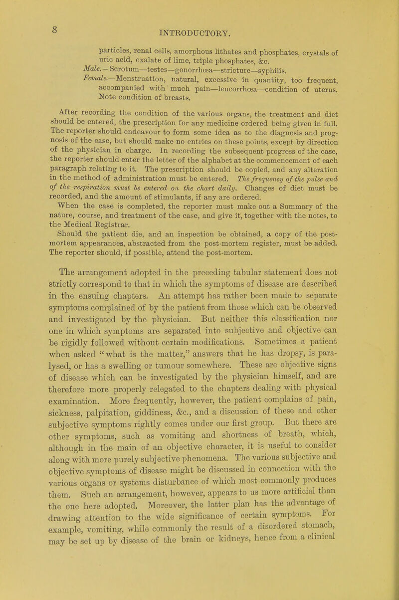 particles, renal cells, amorphous lithates and phosphates, crystals of uric acid, oxalate of lime, triple phosphates, &c. Male. — Scrotum—testes—gonorrhoea—stricture—syphilis. Female—Menstruation, natural, excessive in quantity, too frequent, accompanied with' much pain—leucorrhcea—condition of uterus. Note condition of breasts. After recording the condition of the various organs, the treatment and diet should be entered, the prescription for any medicine ordered being given in full. The reporter should endeavour to form some idea as to the diagnosis and prog- nosis of the case, but should make no entries on these points, except by direction of the physician in charge. In recording the subsequent progress of the case, the reporter should enter the letter of the alphabet at the commencement of each paragraph relating to it. The prescription should be copied, and any alteration in the method of administration must be entered. The frequency of the pulse and of the respiration must be entered on the chart daily. Changes of diet must be recorded, and the amount of stimulants, if any are ordered. When the case is completed, the reporter must make out a Summary of the nature, course, and treatment of the case, and give it, together with the notes, to the Medical Registrar. Should the patient die, and an inspection be obtained, a copy of the post- mortem appearances, abstracted from the post-mortem register, must be added. The reporter should, if possible, attend the post-mortem. The arrangement adopted in the preceding tabular statement does not strictly correspond to that in which the symptoms of disease are described in the ensuing chapters. An attempt has rather been made to separate symptoms complained of by the patient from those which can be observed and investigated by the physician. But neither this classification nor one in which symptoms are separated into subjective and objective can be rigidly followed without certain modifications. Sometimes a patient when asked  what is the matter, answers that he has dropsy, is para- lysed, or has a swelling or tumour somewhere. These are objective signs of disease which can be investigated by the physician himself, and are therefore more properly relegated to the chapters dealing with physical examination. More frequently, however, the patient complains of pain, sickness, palpitation, giddiness, &c, and a discussion of these and other subjective symptoms rightly comes under our first group. But there are other symptoms, such as vomiting and shortness of breath, which, although in the main of an objective character, it is useful to consider along with more purely subjective phenomena. The various subjective and objective symptoms of disease might be discussed in connection with the various organs or systems disturbance of which most commonly produces them. Such an arrangement, however, appears to us more artificial than the one here adopted. Moreover, the latter plan has the advantage of drawing attention to the wide significance of certain symptoms. For example, vomiting, while commonly the result of a disordered stomach, may be set up by disease of the brain or kidneys, hence from a clinical