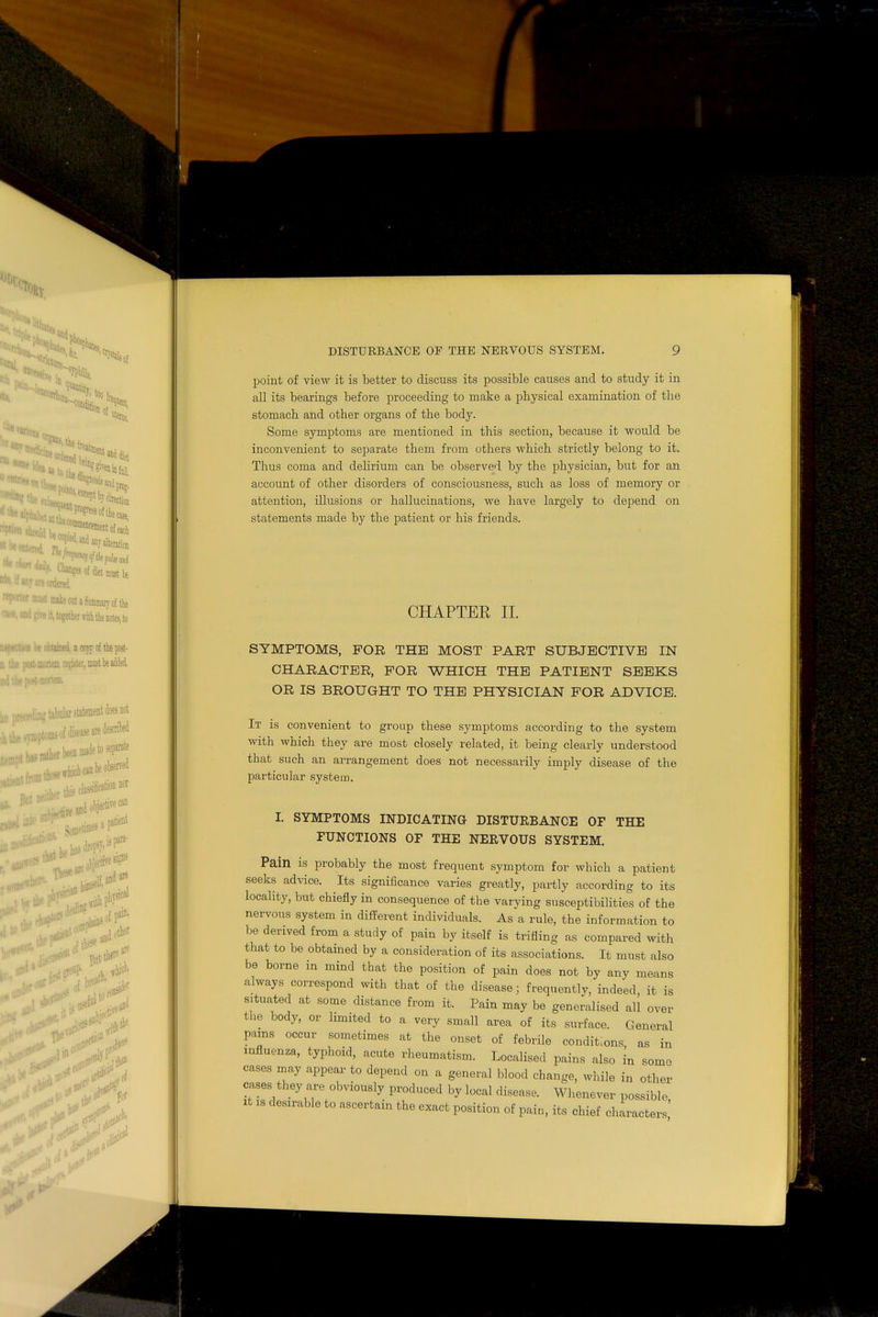 '* in ■ m ■  •;;iace^toifafl, ^andanralterata MJ are ordered t**r miuit make oat a Summary of the and give it, together with the notes, to urn be obtained, a copy of the post- post nuirtem register, most be added > po*t-mortem. ec^ling tabular statement does not ^•niptoms of disease are descrikd £ h*s mther been made to separate tient ,'ther tto PP M ' «itli] Leal flat and* there are P f,ir ical point of view it is better to discuss its possible causes and to study it in all its bearings before proceeding to make a physical examination of the stomach and other organs of the body. Some symptoms are mentioned in this section, because it would be inconvenient to separate them from others which strictly belong to it. Thus coma and delirium can be observed by the physician, but for an account of other disorders of consciousness, such as loss of memory or attention, illusions or hallucinations, we have largely to depend on statements made by the patient or his friends. CHAPTER II. SYMPTOMS, FOR THE MOST PART SUBJECTIVE IN CHARACTER, FOR WHICH THE PATIENT SEEKS OR IS BROUGHT TO THE PHYSICIAN FOR ADVICE. It is convenient to group these symptoms according to the system with which they are most closely related, it being clearly understood that such an arrangement does not necessarily imply disease of the particular system. I. SYMPTOMS INDICATING DISTURBANCE OF THE FUNCTIONS OF THE NERVOUS SYSTEM. Pain is probably the most frequent symptom for which a patient seeks advice. Its significance varies greatly, partly according to its locality, but chiefly in consequence of the varying susceptibilities of the nervous system in different individuals. As a rule, the information to be derived from a study of pain by itself is trifling as compared with that to be obtained by a consideration of its associations. It must also be borne in mind that the position of pain does not by any means always correspond with that of the disease; frequently, indeed, it is situated at some distance from it. Pain may be generalised all over the body, or hmited to a very small area of its surface. General pains occur sometimes at the onset of febrile conditions as in influenza, typhoid, acute rheumatism. Localised pains also in some cases may appear to depend on a general blood change, while in other cases they are obviously produced by local disease. Whenever possible, it is desirable to ascertain the exact position of pain, its chief characters 1