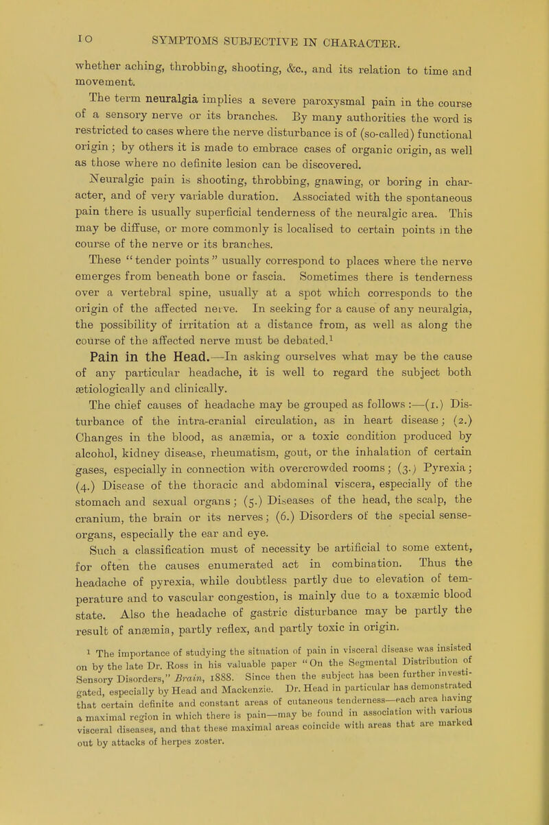 IO whether aching, throbbing, shooting, &c, and its relation to time and movement. The term neuralgia implies a severe paroxysmal pain in the course of a sensory nerve or its branches. By many authorities the word is restricted to cases where the nerve disturbance is of (so-called) functional origin ; by others it is made to embrace cases of organic origin, as well as those where no definite lesion can be discovered. Neuralgic pain is shooting, throbbing, gnawing, or boring in char- acter, and of very variable duration. Associated with the spontaneous pain there is usually superficial tenderness of the neuralgic area. This may be diffuse, or more commonly is localised to certain points m the course of the nerve or its branches. These tender points  usually correspond to places where the nerve emerges from beneath bone or fascia. Sometimes there is tenderness over a vertebral spine, usually at a spot which corresponds to the origin of the affected neive. In seeking for a cause of any neuralgia, the possibility of irritation at a distance from, as well as along the course of the affected nerve must be debated.1 Pain in the Head.—In asking ourselves what may be the cause of any particular headache, it is well to regard the subject both aetiologically and clinically. The chief causes of headache may be grouped as follows :—(i.) Dis- turbance of the intra-cranial circulation, as in heart disease; (2.) Changes in the blood, as anaemia, or a toxic condition produced by alcohol, kidney disease, rheumatism, gout, or the inhalation of certain gases, especially in connection with overcrowded rooms; (3.) Pyrexia; (4.) Disease of the thoracic and abdominal viscera, especially of the stomach and sexual organs; (5.) Diseases of the head, the scalp, the cranium, the brain or its nerves; (6.) Disorders of the special sense- organs, especially the ear and eye. Such a classification must of necessity be artificial to some extent, for often the causes enumerated act in combination. Thus the headache of pyrexia, while doubtless partly due to elevation of tem- perature and to vascular congestion, is mainly due to a toxaemic blood state. Also the headache of gastric disturbance may be partly the result of anaemia, partly reflex, and partly toxic in origin. 1 The importance of studying the situation of pain in visceral disease was insisted on by the late Dr. Ross in his valuable paper On the Segmental Distribution of Sensory Disorders, Brain, 1888. Since then the subject has been further investi- gated, especially by Head and Mackenzie. Dr. Head in particular has demonstrated that certain definite and constant areas of cutaneous tenderness-each area having a maximal region in which there is pain-may be found in association with various visceral diseases, and that these maximal areas coincide with areas that are marked out by attacks of herpes zoster.