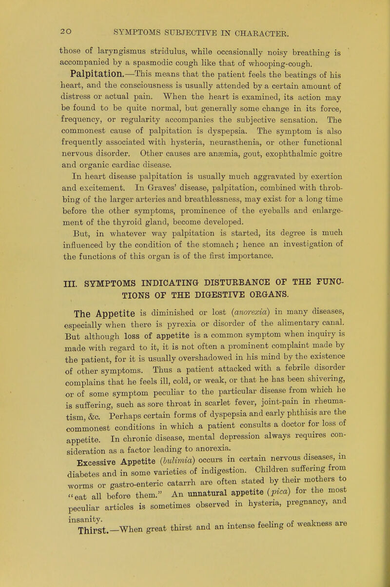 those of laryngismus stridulus, while occasionally noisy breathing is accompanied by a spasmodic cough like that of whooping-cough. Palpitation.—This means that the patient feels the beatings of his heart, and the consciousness is usually attended by a certain amount of distress or actual pain. When the heart is examined, its action may be found to be quite normal, but generally some change in its force, frequency, or regularity accompanies the subjective sensation. The commonest cause of palpitation is dyspepsia. The symptom is also frequently associated with hysteria, neurasthenia, or other functional nervous disorder. Other causes are ansemia, gout, exophthalmic goitre and organic cardiac disease. In heart disease palpitation is usually much aggravated by exertion and excitement. In Graves' disease, palpitation, combined with throb- bing of the larger arteries and breathlessness, may exist for a long time before the other symptoms, prominence of the eyeballs and enlarge- ment of the thyroid gland, become developed. But, in whatever way palpitation is started, its degree is much influenced by the condition of the stomach; hence an investigation of the functions of this organ is of the first importance. III. SYMPTOMS INDICATING DISTURBANCE OF THE FUNC- TIONS OF THE DIGESTIVE ORGANS. The Appetite is diminished or lost {anorexia) in many diseases, especially when there is pyrexia or disorder of the alimentary canal. But although loss of appetite is a common symptom when inquiry is made with regard to it, it is not often a prominent complaint made by the patient, for it is usually overshadowed in his mind by the existence of other symptoms. Thus a patient attacked with a febrile disorder complains that he feels ill, cold, or weak, or that he has been shivering, or of some symptom peculiar to the particular disease from which he is suffering, such as sore throat in scarlet fever, joint-pain in rheuma- tism, &c. Perhaps certain forms of dyspepsia and early phthisis are the commonest conditions in which a patient consults a doctor for loss of appetite. In chronic disease, mental depression always requires con- sideration as a factor leading to anorexia. Excessive Appetite {bulimia) occurs in certain nervous diseases, m diabetes and in some varieties of indigestion. Children suffering from worms or gastro-enteric catarrh are often stated by their mothers to -eat all before them. An unnatural appetite (pica) for the most peculiar articles is sometimes observed in hysteria, pregnancy, and mThirst.-When great thirst and an intense feeling of weakness are