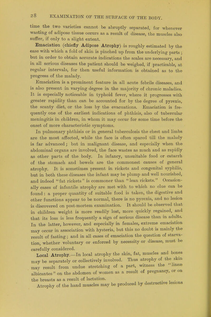 lever time the two varieties cannot be abruptly separated, for whene wasting of adipose tissue occurs as a result of disease, the muscles also suffer, if only to a slight extent. Emaciation (chiefly Adipose Atrophy) is roughly estimated by the ease with which a fold of skin is pinched up from the underlying parts ; but in order to obtain accurate indications the scales are necessary, and in all serious diseases the patient should be weighed, if practicable, at regular intervals, for then useful information is obtained as to the progress of the malady. Emaciation is a prominent feature in all acute febrile diseases, and is also present in varying degree in the majority of chronic maladies. It is especially noticeable in typhoid fever, where it progresses with greater rapidity than can be accounted for by the degree of pyrexia, the scanty diet, or the loss by the evacuations. Emaciation is fre- quently one of the earliest indications of phthisis, also of tubercular meningitis in children, in whom it may occur for some time before the onset of more characteristic symptoms. In pulmonary phthisis or in general tuberculosis the chest and limbs are the most affected, while the face is often spared till the malady is far advanced; but in malignant disease, and especially when the abdominal organs are involved, the face wastes as much and as rapidly as other parts of the body. In infancy, unsuitable food or catarrh of the stomach and bowels are the commonest causes of general atrophy. It is sometimes present in rickets and congenital syphilis, but in both these diseases the infant may be plump and well nourished, and indeed fat rickets is commoner than lean rickets. Occasion- ally cases of infantile atrophy are met with to which no clue can be found : a proper quantity of suitable food is taken, the digestive and other functions appear to be normal, there is no pyrexia, and no lesion is discovered on post-mortem examination. It should be observed that in children weight is more readily lost, more quickly regained, and that its loss is less frequently a sign of serious disease than in adults. In the latter, however, and especially in females, extreme emaciation may occur in association with hysteria, but this no doubt is mainly the result of fasting; and in all cases of emaciation the question of starva- tion, whether voluntary or enforced by necessity or disease, must be carefully considered. Local Atrophy.—In local atrophy the skin, fat, muscles and bones may be separately or collectively involved. Thus atrophy of the skin may result from undue stretching of a part, witness the hneas albicantes on the abdomen of women as a result of pregnancy, or on the breasts as a result of lactation. _ _ Atrophy of the hand muscles may be produced by destructive lemons