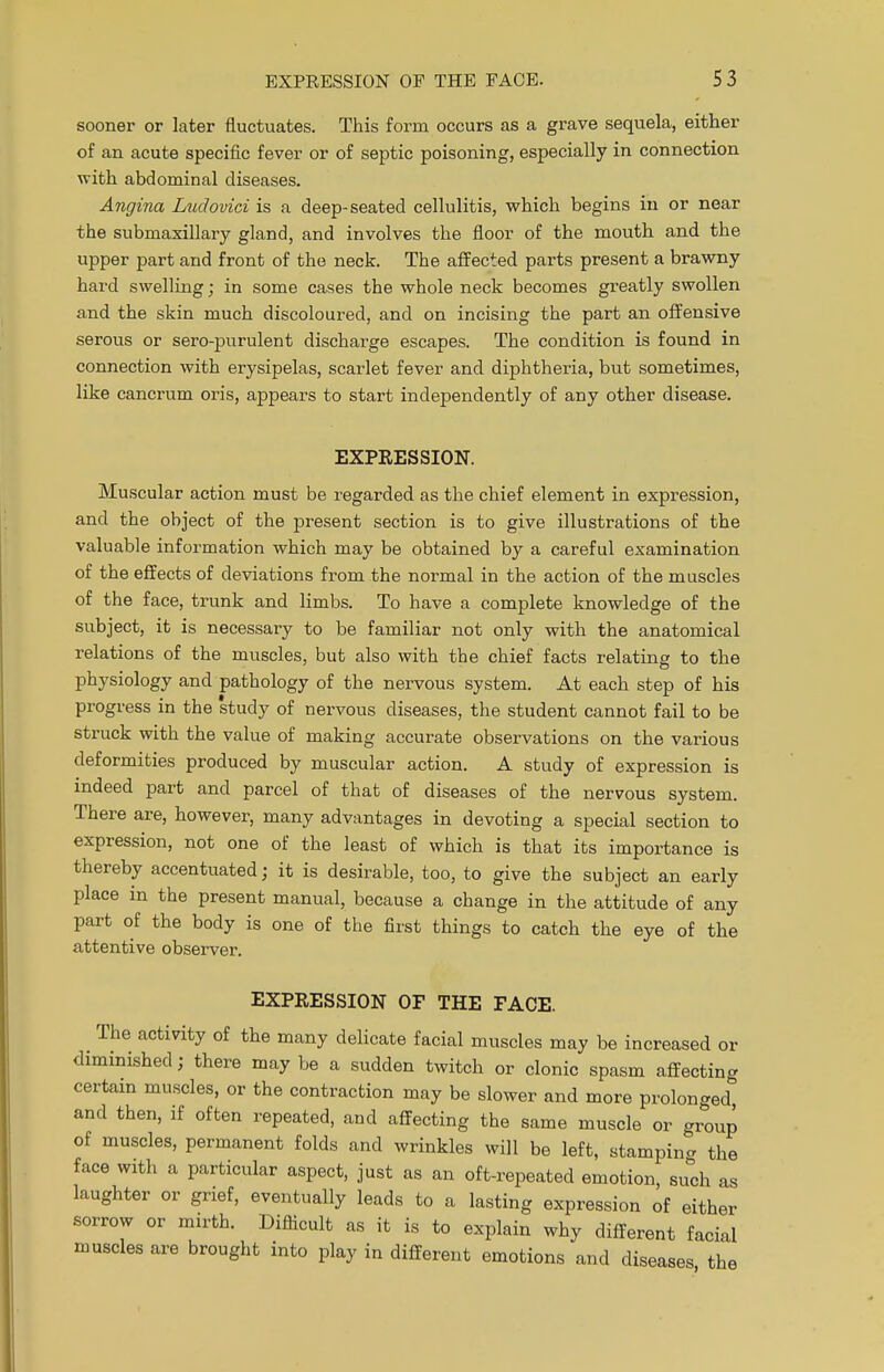 sooner or later fluctuates. This form occurs as a grave sequela, either of an acute specific fever or of septic poisoning, especially in connection with abdominal diseases. Angina Ludovici is a deep-seated cellulitis, which begins in or near the submaxillary gland, and involves the floor of the mouth and the upper part and front of the neck. The affected parts present a brawny hard swelling; in some cases the whole neck becomes greatly swollen and the skin much discoloured, and on incising the part an offensive serous or sero-purulent discharge escapes. The condition is found in connection with erysipelas, scarlet fever and diphtheria, but sometimes, like cancrum oris, appears to start independently of any other disease. EXPRESSION. Muscular action must be regarded as the chief element in expression, and the object of the present section is to give illustrations of the valuable information which may be obtained by a careful examination of the effects of deviations from the normal in the action of the muscles of the face, trunk and limbs. To have a complete knowledge of the subject, it is necessary to be familiar not only with the anatomical relations of the muscles, but also with the chief facts relating to the physiology and pathology of the nervous system. At each step of his progress in the 'study of nervous diseases, the student cannot fail to be struck with the value of making accurate observations on the various deformities produced by muscular action. A study of expression is indeed part and parcel of that of diseases of the nervous system. There are, however, many advantages in devoting a special section to expression, not one of the least of which is that its importance is thereby accentuated; it is desirable, too, to give the subject an early place in the present manual, because a change in the attitude of any part of the body is one of the first things to catch the eye of the attentive observer. EXPRESSION OF THE FACE. The activity of the many delicate facial muscles may be increased or diminished; there may be a sudden twitch or clonic spasm affecting certain muscles, or the contraction may be slower and more prolonged and then, if often repeated, and affecting the same muscle or group of muscles, permanent folds and wrinkles will be left, stamping the face with a particular aspect, just as an oft-repeated emotion such as laughter or grief, eventually leads to a lasting expression of either sorrow or mirth. Difficult as it is to explain why different facial muscles are brought into play in different emotions and diseases the