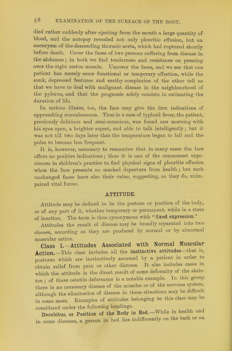 died rather suddenly after ejecting from the mouth a large quantity of blood, and the autopsy revealed not only pleuritic effusion, but an aneurysm of the descending thoracic aorta, which had ruptured shortly before death. Cover the faces of two persons suffering from disease in the abdomen; in both we find tenderness and resistance on pressing over the right rectus muscle. Uncover the faces, and we see that one patient has merely some functional or temporary affection, while the sunk, depressed features and earthy complexion of the other tell us that we have to deal with malignant disease in the neighbourhood of the pylorus, and that the prognosis solely consists in estimating the duration of life. In serious illness, too, the face may give the first indications of approaching convalescence. Thus in a case of typhoid fever, the patient, previously delirious and semi-conscious, was found one morning with his eyes open, a brighter aspect, and able to talk intelligently; but it was not till two days later that the temperature began to fall and the pulse to become less frequent. It is, however, necessary to remember that in many cases the face offers no positive indications; thus it is one of the commonest expe- riences in children's practice to find physical signs of pleuritic effusion when the face presents no marked departure from health; but such unchanged faces have also their value, suggesting, as they do, unim- paired vital forces. ATTITUDE. Attitude may be defined to be the posture or position of the body, or of any part of it, whether temporary or permanent, while in a state of inaction. The term is thus synonymous with  fixed expression. Attitudes the result of disease may be broadly separated into two classes, according as they are produced by normal or by abnormal muscular action. Class I.—Attitudes Associated with Normal Muscular Action.—This class includes all the instinctive attitudes—that is, postures which are instinctively assumed by a patient in order to obtain relief from pain or other distress. It also includes cases in which the attitude is the direct result of some deformity of the skele- ton j of these osteitis deformans is a notable example. In this group there is no necessary disease of the muscles or of the nervous system, although the elimination of disease in these situations may be difficult in some cases. Examples of attitudes belonging to this class may be considered under the following headings. Decubitus, or Position of the Body in Bed.-While in health and in some diseases, a person in bed lies indifferently on the back or on