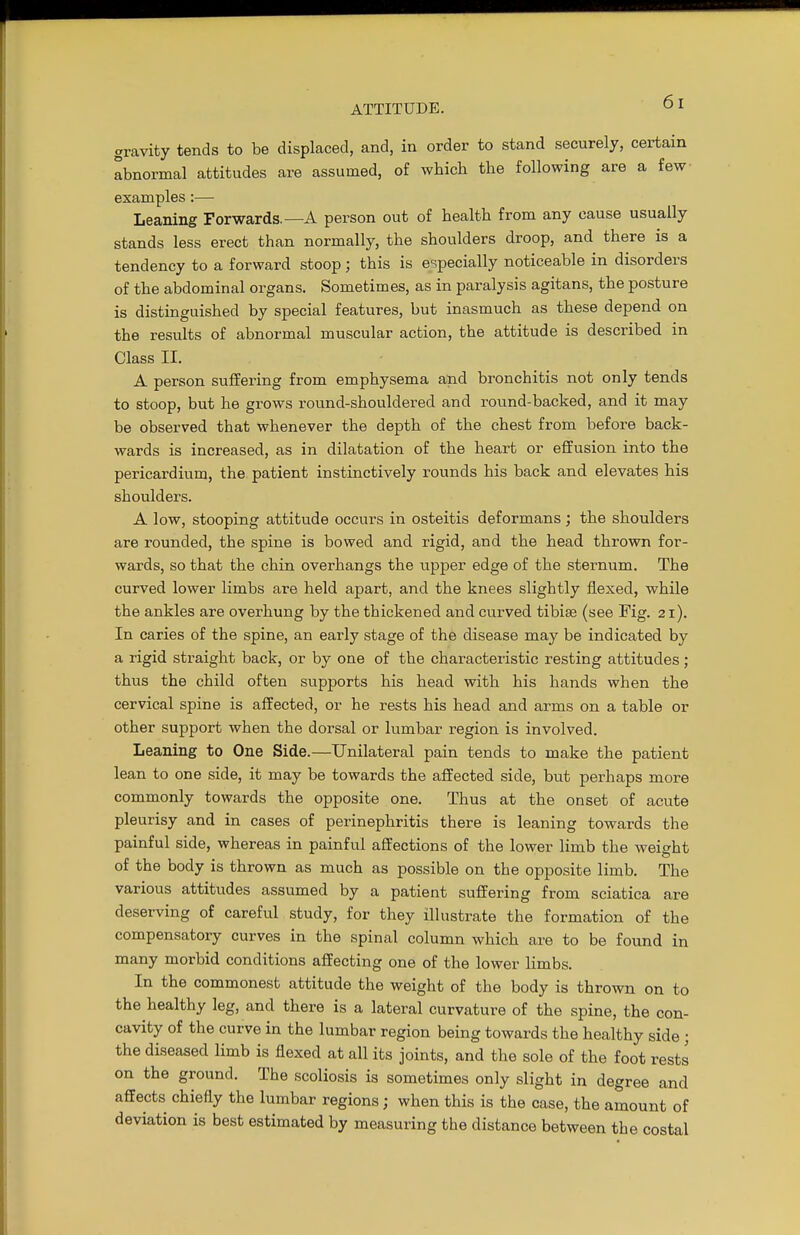 gravity tends to be displaced, and, in order to stand securely, certain abnormal attitudes are assumed, of which the following are a few examples:— Leaning Forwards.—A person out of health from any cause usually stands less erect than normally, the shoulders droop, and there is a tendency to a forward stoop; this is especially noticeable in disorders of the abdominal organs. Sometimes, as in paralysis agitans, the posture is distinguished by special features, but inasmuch as these depend on the results of abnormal muscular action, the attitude is described in Class II. A person suffering from emphysema and bronchitis not only tends to stoop, but he grows round-shouldered and round-backed, and it may be observed that whenever the depth of the chest from before back- wards is increased, as in dilatation of the heart or effusion into the pericardium, the patient instinctively rounds his back and elevates his shoulders. A low, stooping attitude occurs in osteitis deformans; the shoulders are rounded, the spine is bowed and rigid, and the head thrown for- wards, so that the chin overhangs the upper edge of the sternum. The curved lower limbs are held apart, and the knees slightly flexed, while the ankles are overhung by the thickened and curved tibise (see Fig. 21). In caries of the spine, an early stage of the disease may be indicated by a rigid straight back, or by one of the characteristic resting attitudes; thus the child often supports his head with his hands when the cervical spine is affected, or he rests his head and arms on a table or other support when the dorsal or lumbar region is involved. Leaning to One Side.—Unilateral pain tends to make the patient lean to one side, it may be towards the affected side, but perhaps more commonly towards the opposite one. Thus at the onset of acute pleurisy and in cases of perinephritis there is leaning towards the painful side, whereas in painful affections of the lower limb the weight of the body is thrown as much as possible on the opposite limb. The various attitudes assumed by a patient suffering from sciatica are deserving of careful study, for they illustrate the formation of the compensatory curves in the spinal column which are to be found in many morbid conditions affecting one of the lower limbs. In the commonest attitude the weight of the body is thrown on to the healthy leg, and there is a lateral curvature of the spine, the con- cavity of the curve in the lumbar region being towards the healthy side ; the diseased limb is flexed at all its joints, and the sole of the foot rests on the ground. The scoliosis is sometimes only slight in degree and affects chiefly the lumbar regions; when this is the case, the amount of deviation is best estimated by measuring the distance between the costal