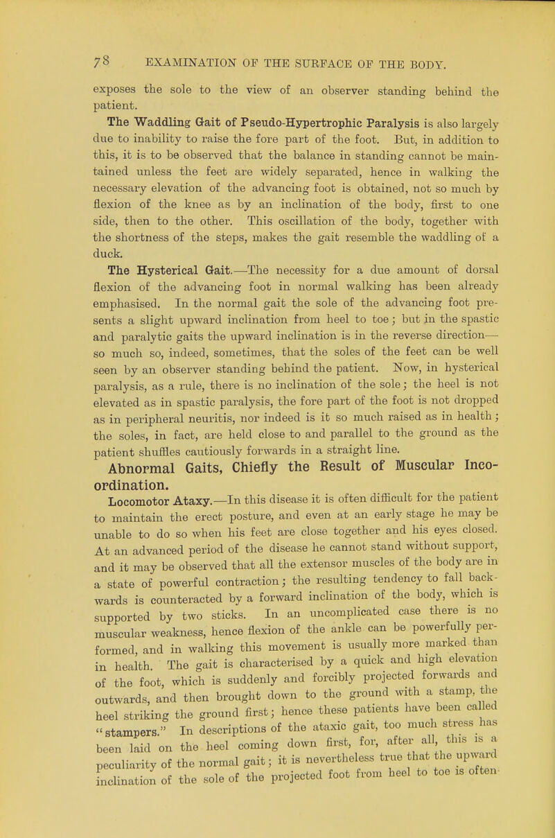 exposes the sole to the view of an observer standing behind the patient. The Waddling Gait of Pseudo-Hypertrophic Paralysis is also largely due to inability to raise the fore part of the foot. But, in addition to this, it is to be observed that the balance in standing cannot be main- tained unless the feet are widely separated, hence in walking the necessary elevation of the advancing foot is obtained, not so much by flexion of the knee as by an inclination of the body, first to one side, then to the other. This oscillation of the body, together with the shortness of the steps, makes the gait resemble the waddling of a duck. The Hysterical Gait.—The necessity for a due amount of dorsal flexion of the advancing foot in normal walking has been already emphasised. In the normal gait the sole of the advancing foot pre- sents a slight upward inclination from heel to toe; but in the spastic and paralytic gaits the upward inclination is in the reverse direction— so much so, indeed, sometimes, that the soles of the feet can be well seen by an observer standing behind the patient. Now, in hysterical paralysis, as a rule, there is no inclination of the sole; the heel is not elevated as in spastic paralysis, the fore part of the foot is not dropped as in peripheral neuritis, nor indeed is it so much raised as in health; the soles, in fact, are held close to and parallel to the ground as the patient shuffles cautiously forwards in a straight line. Abnormal Gaits, Chiefly the Result of Muscular Inco- ordination. Locomotor Ataxy.—In this disease it is often difficult for the patient to maintain the erect posture, and even at an early stage he may be unable to do so when his feet are close together and his eyes closed. At an advanced period of the disease he cannot stand without support, and it may be observed that all the extensor muscles of the body are in a state of powerful contraction; the resulting tendency to fall back- wards is counteracted by a forward inclination of the body, which is supported by two sticks. In an uncomplicated case there is no muscular weakness, hence flexion of the ankle can be powerfully per- formed, and in walking this movement is usually more marked than in health The gait is characterised by a quick and high elevation of the foot, which is suddenly and forcibly projected forwards and outwards, and then brought down to the ground with a stamp, the heel striking the ground first; hence these patients have been called stampers. In descriptions of the ataxic gait, too much stress has been laid on the heel coming down first for, after^ all tins is peculiarity of the normal gait; it is nevertheless true hat he upward inclination of the sole of the projected foot from heel to toe is often-