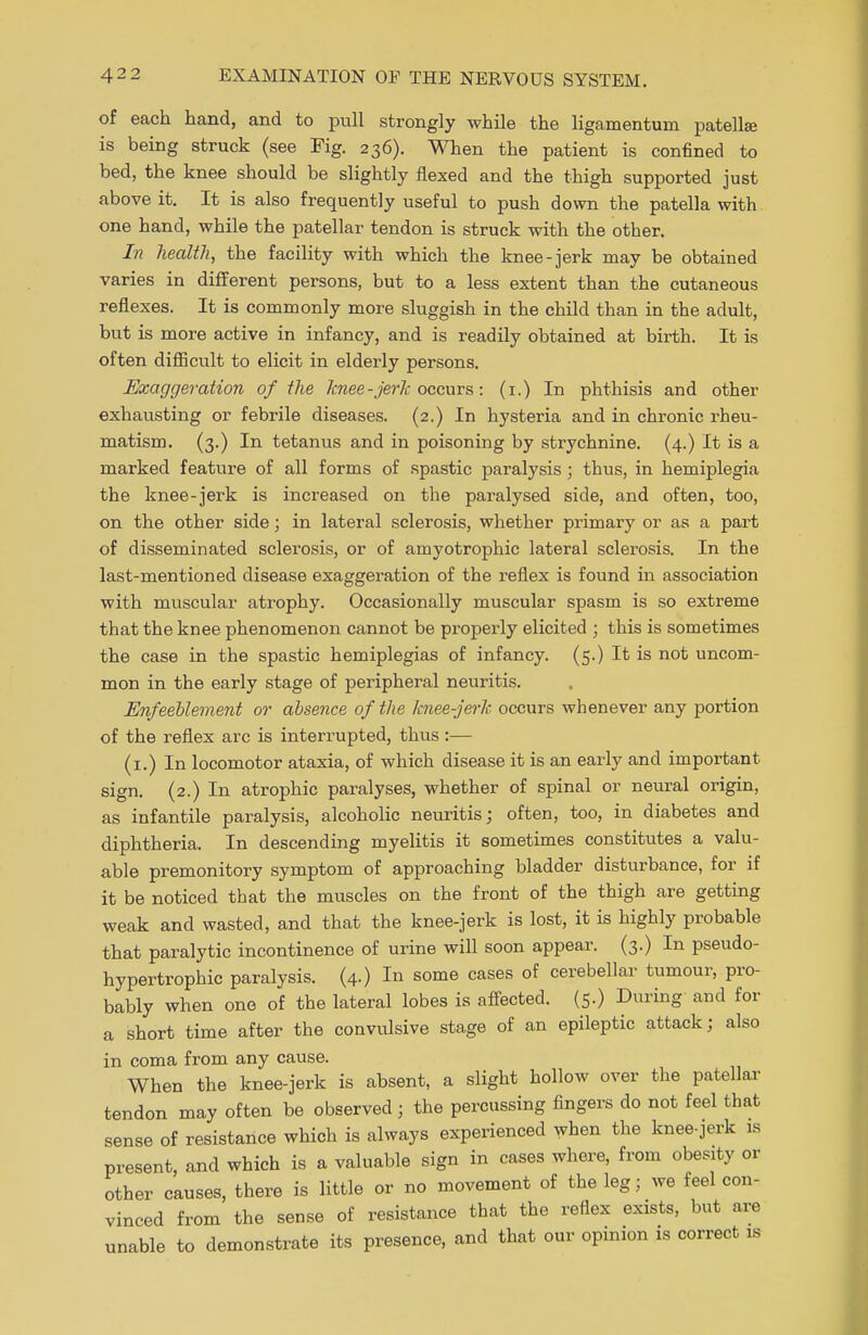 of each hand, and to pull strongly while the ligamentuin patellae is being struck (see Fig. 236). When the patient is confined to bed, the knee should be slightly flexed and the thigh supported just above it. It is also frequently useful to push down the patella with one hand, while the patellar tendon is struck with the other. In health, the facility with which the knee-jerk may be obtained varies in different persons, but to a less extent than the cutaneous reflexes. It is commonly more sluggish in the child than in the adult, but is more active in infancy, and is readily obtained at birth. It is often difficult to elicit in elderly persons. Exaggeration of the knee -jerk occurs: (1.) In phthisis and other exhausting or febrile diseases. (2.) In hysteria and in chronic rheu- matism. (3.) In tetanus and in poisoning by strychnine. (4.) It is a marked feature of all forms of spastic paralysis; thus, in hemiplegia the knee-jerk is increased on the paralysed side, and often, too, on the other side; in lateral sclerosis, whether primary or as a part of disseminated sclerosis, or of amyotrophic lateral sclerosis. In the last-mentioned disease exaggeration of the reflex is found in association with muscular atrophy. Occasionally muscular spasm is so extreme that the knee phenomenon cannot be properly elicited ; this is sometimes the case in the spastic hemiplegias of infancy. (5.) It is not uncom- mon in the early stage of peripheral neuritis. Enfeeblement or absence of the knee-jerk occurs whenever any portion of the reflex arc is interrupted, thus:— (1.) In locomotor ataxia, of which disease it is an early and important sign. (2.) In atrophic paralyses, whether of spinal or neural origin, as infantile paralysis, alcoholic neuritis; often, too, in diabetes and diphtheria. In descending myelitis it sometimes constitutes a valu- able premonitory symptom of approaching bladder disturbance, for if it be noticed that the muscles on the front of the thigh are getting weak and wasted, and that the knee-jerk is lost, it is highly probable that paralytic incontinence of urine will soon appear. (3.) In pseudo- hypertrophic paralysis. (4-) In some cases of cerebellar tumour, pro- bably when one of the lateral lobes is affected. (5.) During and for a short time after the convulsive stage of an epileptic attack; also in coma from any cause. When the knee-jerk is absent, a slight hollow over the patellar tendon may often be observed; the percussing fingers do not feel that sense of resistance which is always experienced when the knee-jerk is present, and which is a valuable sign in cases where, from obesity or other causes, there is little or no movement of the leg; we feel con- vinced from the sense of resistance that the reflex exists, but are unable to demonstrate its presence, and that our opinion is correct is