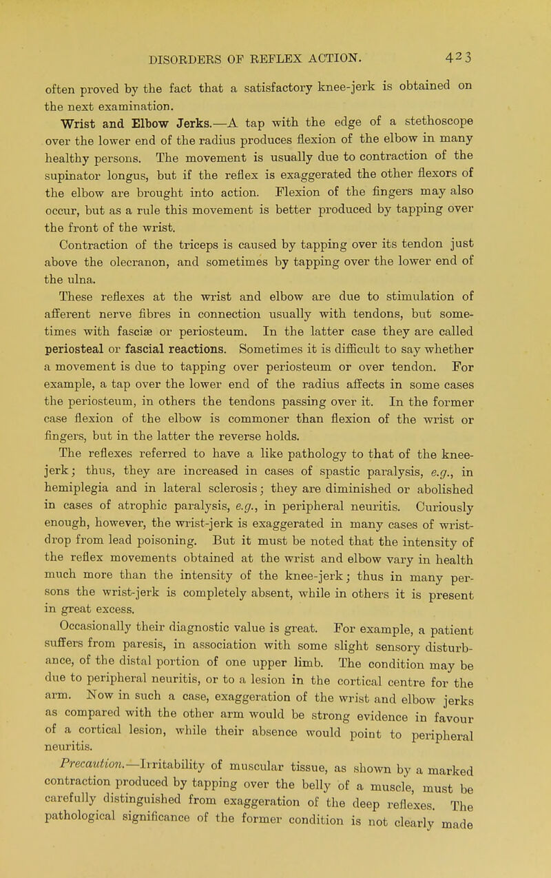 often proved by the fact that a satisfactory knee-jerk is obtained on the next examination. Wrist and Elbow Jerks.—A tap with the edge of a stethoscope over the lower end of the radius produces flexion of the elbow in many healthy persons. The movement is usually due to contraction of the supinator longus, but if the reflex is exaggerated the other flexors of the elbow are brought into action. Flexion of the fingers may also occur, but as a rule this movement is better produced by tapping over the front of the wrist. Contraction of the triceps is caused by tapping over its tendon just above the olecranon, and sometimes by tapping over the lower end of the ulna. These reflexes at the wrist and elbow are due to stimulation of afferent nerve fibres in connection usually with tendons, but some- times with fasciae or periosteum. In the latter case they are called periosteal or fascial reactions. Sometimes it is difficult to say whether a movement is due to tapping over periosteum or over tendon. For example, a tap over the lower end of the radius affects in some cases the periosteum, in others the tendons passing over it. In the former case flexion of the elbow is commoner than flexion of the wrist or fingers, but in the latter the reverse holds. The reflexes referred to have a like pathology to that of the knee- jerk; thus, they are increased in cases of spastic paralysis, e.g., in hemiplegia and in lateral sclerosis; they are diminished or abolished in cases of atrophic paralysis, e.g., in peripheral neuritis. Curiously enough, however, the wrist-jerk is exaggerated in many cases of wrist- drop from lead poisoning. But it must be noted that the intensity of the reflex movements obtained at the wrist and elbow vary in health much more than the intensity of the knee-jerk; thus in many per- sons the wrist-jerk is completely absent, while in others it is present in great excess. Occasionally their diagnostic value is great. For example, a patient suffers from paresis, in association with some slight sensory disturb- ance, of the distal portion of one upper limb. The condition may be due to peripheral neuritis, or to a lesion in the cortical centre for the arm. Now in such a case, exaggeration of the wrist and elbow jerks as compared with the other arm would be strong evidence in favour of a cortical lesion, while their absence would point to peripheral neuritis. Precaution. —Irritability of muscular tissue, as shown by a marked contraction produced by tapping over the belly of a muscle, must be carefully distinguished from exaggeration of the deep reflexes. The pathological significance of the former condition is not clearly made