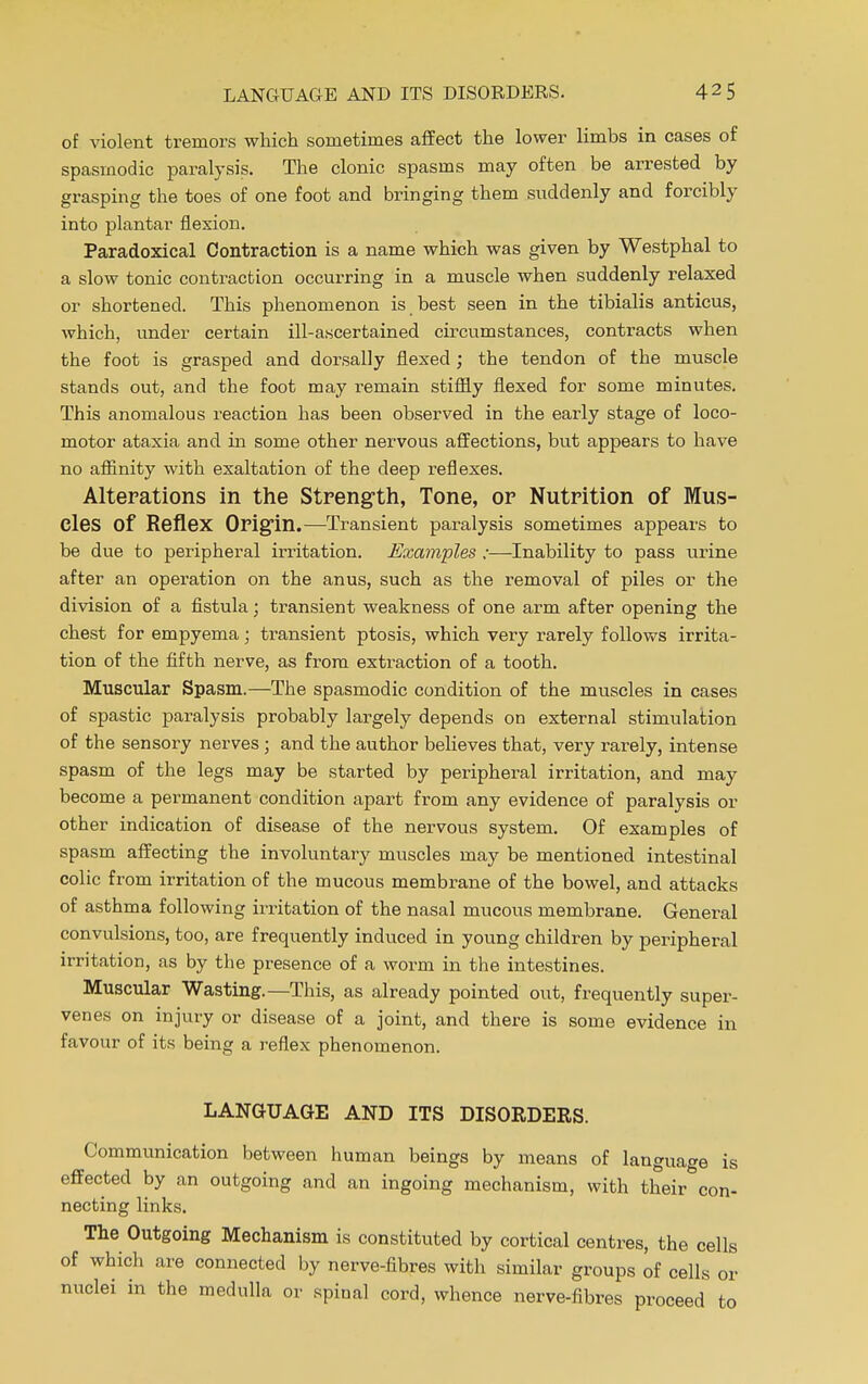 of violent tremors which sometimes affect the lower limbs in cases of spasmodic paralysis. The clonic spasms may often be arrested by grasping the toes of one foot and bringing them suddenly and forcibly into plantar flexion. Paradoxical Contraction is a name which was given by Westphal to a slow tonic contraction occurring in a muscle when suddenly relaxed or shortened. This phenomenon is best seen in the tibialis anticus, which, under certain ill-ascertained circumstances, contracts when the foot is grasped and dorsally flexed ; the tendon of the muscle stands out, and the foot may remain stiffly flexed for some minutes. This anomalous reaction has been observed in the early stage of loco- motor ataxia and in some other nervous affections, but appears to have no affinity with exaltation of the deep reflexes. Alterations in the Strength, Tone, or Nutrition of Mus- cles of Reflex Origin.—Transient paralysis sometimes appears to be due to peripheral irritation. Examples;—Inability to pass urine after an operation on the anus, such as the removal of piles or the division of a fistula; transient weakness of one arm after opening the chest for empyema; transient ptosis, which very rarely follows irrita- tion of the fifth nerve, as from extraction of a tooth. Muscular Spasm.—The spasmodic condition of the muscles in cases of spastic paralysis probably largely depends on external stimulation of the sensory nerves; and the author believes that, very rarely, intense spasm of the legs may be started by peripheral irritation, and may become a permanent condition apart from any evidence of paralysis or other indication of disease of the nervous system. Of examples of spasm affecting the involuntary muscles may be mentioned intestinal colic from irritation of the mucous membrane of the bowel, and attacks of asthma following irritation of the nasal mucous membrane. General convulsions, too, are frequently induced in young children by peripheral irritation, as by the presence of a worm in the intestines. Muscular Wasting.—This, as already pointed out, frequently super- venes on injury or disease of a joint, and there is some evidence in favour of its being a reflex phenomenon. LANGUAGE AND ITS DISORDERS. Communication between human beings by means of language is effected by an outgoing and an ingoing mechanism, with their con- necting links. The Outgoing Mechanism is constituted by cortical centres, the cells of which are connected by nerve-fibres with similar groups of cells or nuclei in the medulla or spinal cord, whence nerve-fibres proceed to