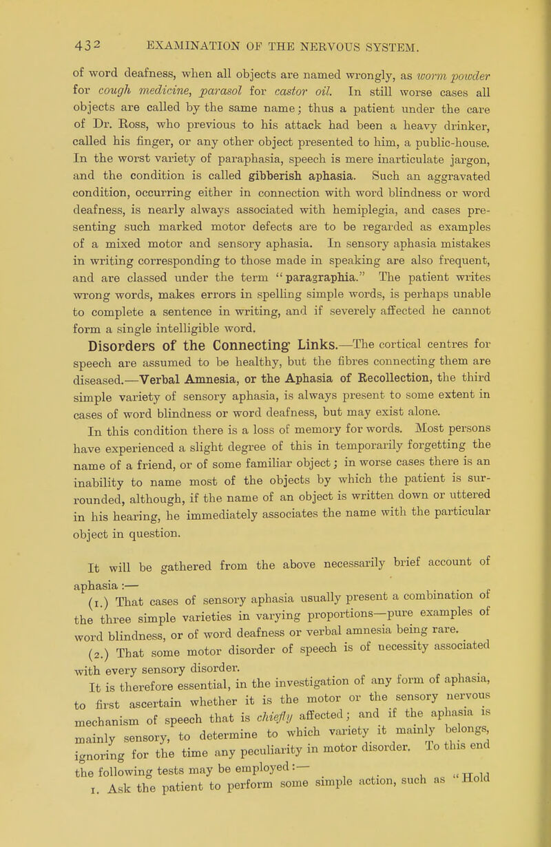 of word deafness, when all objects are named wrongly, as luorm powder for cough medicine, parasol for castor oil. In still worse cases all objects are called by the same name; thus a patient under the cai-e of Dr. Ross, who previous to his attack had been a heavy drinker, called his finger, or any other object presented to him, a public-house. In the worst variety of paraphasia, speech is mere inarticulate jargon, and the condition is called gibberish aphasia. Such an aggravated condition, occurring either in connection with word blindness or word deafness, is nearly always associated with hemiplegia, and cases pre- senting such marked motor defects are to be regarded as examples of a mixed motor and sensory aphasia. In sensory aphasia mistakes in writing corresponding to those made in speaking are also frequent, and are classed under the term  paragraphia. The patient writes wrong words, makes errors in spelling simple words, is perhaps unable to complete a sentence in writing, and if severely affected he cannot form a single intelligible word. Disorders of the Connecting- Links.—The cortical centres for speech are assumed to be healthy, but the fibres connecting them are diseased.—Verbal Amnesia, or the Aphasia of Recollection, the third simple variety of sensory aphasia, is always present to some extent in cases of word blindness or word deafness, but may exist alone. In this condition there is a loss of memory for words. Most persons have experienced a slight degree of this in temporarily forgetting the name of a friend, or of some familiar object; in worse cases there is an inability to name most of the objects by which the patient is sur- rounded, although, if the name of an object is written down or uttered in his hearing, he immediately associates the name with the particular object in question. It will be gathered from the above necessarily brief account of aphasia :— (i ) That cases of sensory aphasia usually present a combination ol the three simple varieties in varying proportions-pure examples of word blindness, or of word deafness or verbal amnesia being rare. (2.) That some motor disorder of speech is of necessity associated with every sensory disorder. , , • It is therefore essential, in the investigation of any form of aphasia, to first ascertain whether it is the motor or the sensory nervous mechanism of speech that is chiefly affected; and if the aphasia is mainly sensory, to determine to which variety it mam y belongs ignoring for the time any peculiarity in motor disorder, lo this end the following tests may be employed:— i. Ask the patient to perform some simple action, such as Hold