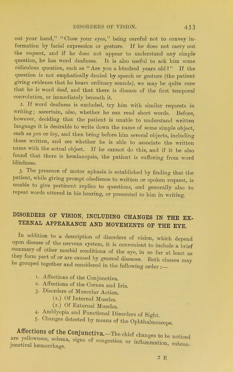 out your hand, Close your eyes, being careful not to convey in- formation by facial expression or gesture. If he does not carry out the request, and if he does not appear to understand any simple question, he has word deafness. It is also useful to ask him some ridiculous question, such as Are you a hundred years old? If the question is not emphatically denied by speech or gesture (the patient giving evidence that he hears ordinary sounds), we may be quite sure that he is word deaf, and that there is disease of the first temporal convolution, or immediately beneath it. 2. If word deafness is excluded, try him with similar requests in writing; ascertain, also, whether he can read short words. Before, however, deciding that the patient is unable to understand written language it is desirable to write down the name of some simple object, such aspen or key, and then bring before him several objects, including those written, and see whether he is able to associate the written name with the actual object. If he cannot do this, and if it be also found that there is hemianopsia, the patient is suffering from word blindness. 3. The presence of motor aphasia is established by finding that the patient, while giving prompt obedience to written or spoken request, is unable to give pertinent replies to questions, and generally also to repeat words uttered in his hearing, or presented to him in writing. DISORDERS OF VISION, INCLUDING- CHANGES IN THE EX- TERNAL APPEARANCE AND MOVEMENTS OF THE EYE. In addition to a description of disorders of vision, which depend upon disease of the nervous system, it is convenient to include a brief summary of other morbid conditions of the eye, in so far at least as they form part of or are caused by general diseases. Both classes may be grouped together and considered in the following order :— 1. Affections of the Conjunctiva. 2. Affections of the Cornea and Iris. 3- Disorders of Muscular Action. (1.) Of Internal Muscles. (2.) Of External Muscles. 4. Amblyopia and Functional Disorders of Sight 5- Changes detected by means of the Ophthalmoscope. Affections of the Conjunctiva.-The chief changes to be noticed 2 E