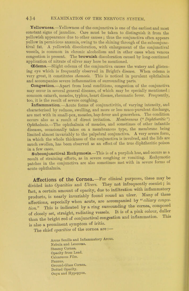 Yellowness.—Yellowness of the conjunctiva is one of the earliest and most constant signs of jaundice. Care must be taken to distinguish it from the yellowish appearance due to other causes ; thus the conjunctiva often appears yellow in pernicious antemia, owing to the shining through of the subconjunc- tival fat. A yellowish discoloration, with enlargement of the conjunctival vessels, is common in chronic alcoholism and in other cases when venous congestion is present. The brownish discoloration caused by long-continued application of nitrate of silver may here be mentioned. (Edema.—Slight oedema of the conjunctiva causes the watery and glisten- ing eye which is frequently observed in Bright's disease. When oedema is very great, it constitutes chemosis. This is noticed in purulent ophthalmia and accompanies severe inflammation of surrounding parts. Congestion.—Apart from local conditions, congestion of the conjunctiva may occur in several general diseases, of which may be specially mentioned : common catarrh, measles, typhus, heart disease, rheumatic fever. Frequently, too, it is the result of severe coughing. Inflammation.—Acute forms of conjunctivitis, of varying intensity, and characterised by redness, swelling, and more or less muco-purulent discharge, are met with in small-pox, measles, hay-fever and gonorrhoea. The condition occurs also as a result of direct irritation. Membranous (Diphtheritic) Ophthalmia.—The ophthalmia of measles, and sometimes of other infantile diseases, occasionally takes on a membranous type, the membrane being limited almost invariably to the palpebral conjunctiva. A very severe form, in which the whole thickness of the conjunctiva is involved, and the lids are much swollen, has been observed as an effect of the true diphtheritic poison in a few cases. Subconjunctival Ecchymosis.—This is of a purplish hue, and occurs as a result of straining efforts, as in severe coughing or vomiting. Ecchymotic patches in the conjunctiva are also sometimes met with in severe forms of acute ophthalmia. Affections Of the Cornea.—For clinical purposes, these may be divided into Opacities and Ulcers. They not infrequently coexist; in fact, a certain amount of opacity, due to infiltration with inflammatory products, is nearly invariably found round an ulcer. Many of these affections, especially when acute, are accompanied by ciliary conges- tion  This is indicated by a ring surrounding the cornea, composed of closely set, straight, radiating vessels. It is of a pink colour, duller than the bright red of conjunctival congestion and inflammation, lhis is also a prominent symptom of iritis. The chief opacities of the cornea are :— Arcus Senilis and Inflammatory Arcus. Nebula and Leucoma. Steamy Cornea. Opacity from Lead. Calcareous Film. Pannus. Ground-Glass Cornea. Dotted Opacity. Onyx and Hypopyon.