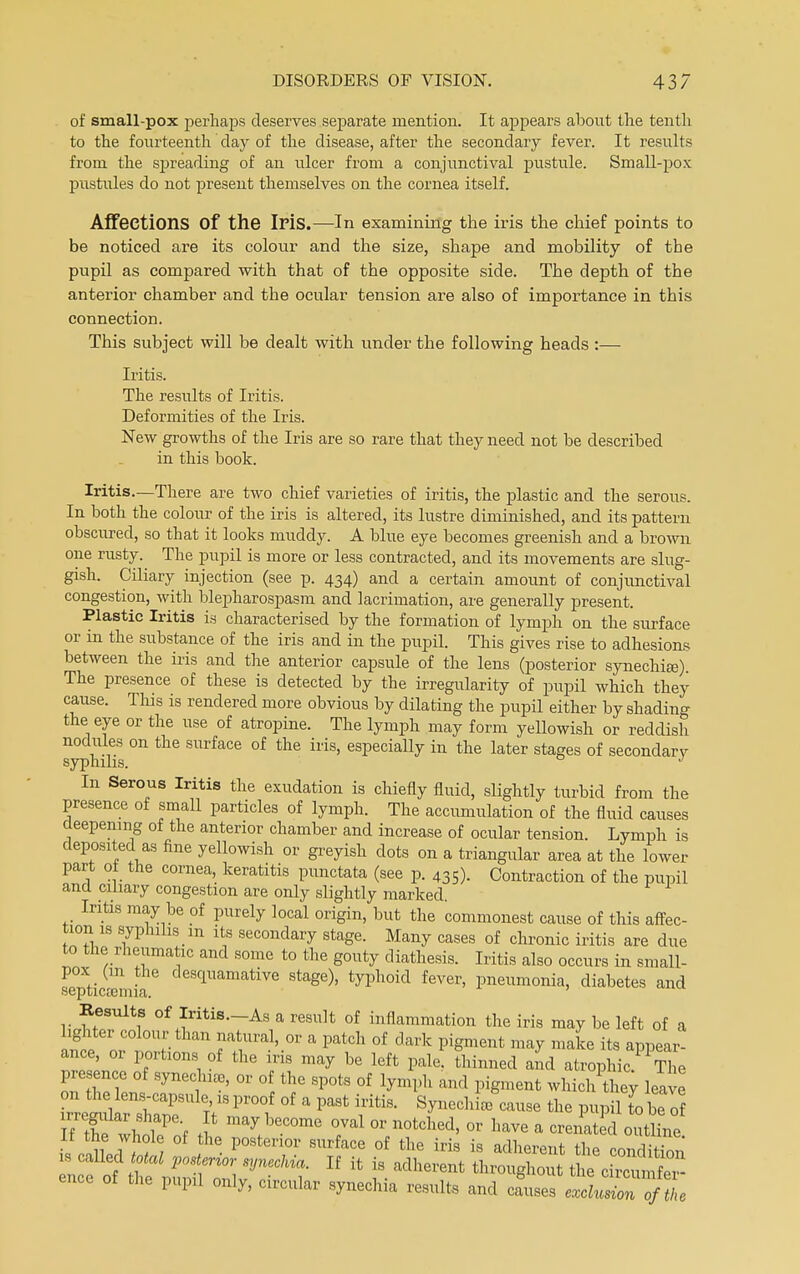 of small-pox perhaps deserves separate mention. It appears about the tenth to the fourteenth day of the disease, after the secondary fever. It results from the spreading of an ulcer from a conjunctival pustule. Small-pox pustules do not present themselves on the cornea itself. Affections Of the IriS.—In examining the iris the chief points to be noticed are its colour and the size, shape and mobility of the pupil as compared with that of the opposite side. The depth of the anterior chamber and the ocular tension are also of importance in this connection. This subject will be dealt with under the following heads :— Iritis. The results of Iritis. Deformities of the Iris. New growths of the Iris are so rare that they need not be described in this book. Iritis.—There are two chief varieties of iritis, the plastic and the serous. In both the colour of the iris is altered, its lustre diminished, and its pattern obscured, so that it looks muddy. A blue eye becomes greenish and a brown one rusty. The pupil is more or less contracted, and its movements are slug- gish. Ciliary injection (see p. 434) and a certain amount of conjunctival congestion, with blepharospasm and lacrimation, are generally present. Plastic Iritis is characterised by the formation of lymph on the surface or in the substance of the iris and in the pupil. This gives rise to adhesions between the iris and the anterior capsule of the lens (posterior synechia). The presence of these is detected by the irregularity of pupil which they cause. This is rendered more obvious by dilating the pupil either by shading the eye or the use of atropine. The lymph may form yellowish or reddish nodules on the surface of the iris, especially in the later stages of secondary syphilis. J In Serous Iritis the exudation is chiefly fluid, slightly turbid from the presence of small particles of lymph. The accumulation of the fluid causes deepening of the anterior chamber and increase of ocular tension. Lymph is deposited as fine yellowish or greyish dots on a triangular area at the lower part of the cornea, keratitis punctata (see p. 435). Contraction of the pupil and ciliary congestion are only slightly marked. Iritis may be of purely local origin, but the commonest cause of this affec- tion is syphilis m its secondary stage. Many cases of chronic iritis are due to the rheumatic and some to the gouty diathesis. Iritis also occurs in small- pox (m the desquamative stage), typhoid fever, pneumonia, diabetes and septicemia. Besults of Iritis—As a result of inflammation the iris may be left of a ighter colour than natural, or a patch of dark pigment may make its appear- ance, or portions of the iris may be left pale, thinned and atrophic KThe presence of synechia, or of the spots of lymph and pigment whic/they leave on the lens-capsule is proof of a past iritis. Synechia cause the pupil to beTf irregiilar shape It may become oval or notched, or have a crenated outline If the whole of the posterior surface of the iris is adherent the rondS is called total posterior synechia. If it is adherent ft^S^flJ^S ence of the pupil only, circular synechia results and cLes eXZZfThe