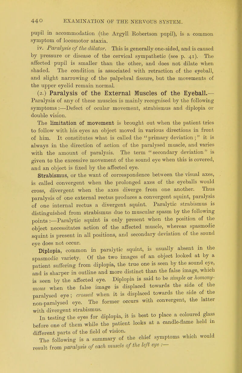 pupil in accommodation (the Argyll Robertson pupil), is a common symptom of locomotor ataxia. iv. Paralysis of the dilator. This is generally one-sided, and is caused by pressure or disease of the cervical sympathetic (see p. 41). The affected pupil is smaller than the other, and does not dilate when shaded. The condition is associated with retraction of the eyeball, and slight narrowing of the palpebral fissure, but the movements of the upper eyelid remain normal. (2.) Paralysis of the External Muscles of the Eyeball.— Paralysis of any of these muscles is mainly recognised by the following symptoms :—Defect of ocular movement, strabismus and diplopia or double vision. The limitation of movement is brought out when the patient tries to follow with his eyes an object moved in various directions in front of him. It constitutes what is called the primary deviation; it is always in the direction of action of the paralysed muscle, and varies with the amount of paralysis. The term secondary deviation is given to the excessive movement of the sound eye when this is covered, and an object is fixed by the affected eye. Strabismus, or the want of correspondence between the visual axes, is called convergent when the prolonged axes of the eyeballs would cross, divergent when the axes diverge from one another. Thus paralysis of one external rectus produces a convergent squint, paralysis of one internal rectus a divergent squint. Paralytic strabismus is distinguished from strabismus due to muscular spasm by the following points :—Paralytic squint is only present when the position of the object necessitates action of the affected muscle, whereas spasmodic squint is present in all positions, and secondary deviation of the sound eye does not occur. Diplopia, common in paralytic squint, is usually absent in the spasmodic variety, Of the two images of an object looked at by a patient suffering from diplopia, the true one is seen by the sound eye, and is sharper in outline and more distinct than the false image, which is seen by the affected eye. Diplopia is said to be simple or homony- mous when the false image is displaced towards the side of the paralysed eye; crossed when it is displaced towards the side of the non-paralysed eye. The former occurs with convergent, the latter with divergent strabismus. In testing the eyes for diplopia, it is best to place a coloured glass before one of them while the patient looks at a candle-flame held in different parts of the field of vision. The following is a summary of the chief symptoms which would result from paralysis of each muscle of the left eye .—