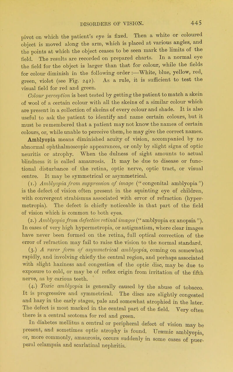 pivot on which the patient's eye is fixed. Then a white or coloured object is moved along the arm, which is placed at various angles, and the points at which the object ceases to be seen mark the limits of the field. The results are recorded on prepared charts. In a normal eye the field for the object is larger than that for colour, while the fields for colour diminish in the following order :—White, blue, yellow, red, green, violet (see Fig. 242). As a rule, it is sufficient to test the visual field for red and green. Colour perception is best tested by getting the patient to match a skein of wool of a certain colour with all the skeins of a similar colour which are present in a collection of skeins of every colour and shade. It is also useful to ask the patient to identify and name certain colours, but it must be remembered that a patient may not know the names of certain colours, or, while unable to perceive them, he may give the correct names. Amblyopia means diminished acuity of vision, accompanied by no abnormal ophthalmoscopic appearances, or only by slight signs of optic neuritis or atrophy. When the dulness of sight amounts to actual blindness it is called amaurosis. It may be due to disease or func- tional disturbance of the retina, optic nerve, optic tract, or visual centre. It may be symmetrical or asymmetrical. (1.) Amblyopia from suppression of image (congenital amblyopia) is the defect of vision often present in the squinting eye of children, with convergent strabismus associated with error of refraction (hyper- metropia). The defect is chiefly noticeable in that part of the field of vision which is common to both eyes. (2.) Amblyopia from defective retinal images (amblyopia ex anopsia ). In cases of very high hypermetropia, or astigmatism, where clear images have never been formed on the retina, full optical correction of the error of refraction may fail to raise the vision to the normal standard. (3.) A rarer form of asymmetrical amblyopia, coming on somewhat rapidly, and involving chiefly the central region, and perhaps associated with slight haziness and congestion of the optic disc, may be due to exposure to cold, or may be of reflex origin from irritation of the fifth nerve, as by carious teeth. (4.) Toxic amblyopia is generally caused by the abuse of tobacco. It is progressive and symmetrical. The discs are slightly congested and hazy in the early stages, pale and somewhat atrophied in the later. The defect is most marked in the central part of the field. Very often there is a central scotoma for red and green. In diabetes mellitus a central or peripheral defect of vision may be present, and sometimes optic atrophy is found. Uremic amblyopia, or, more commonly, amaurosis, occurs suddenly in some cases of puer- peral eclampsia and scarlatinal nephritis.