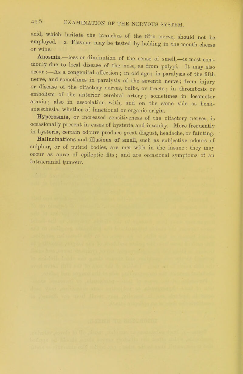 acid, which irritate the branches of the fifth nerve, should not be employed. 2. Flavour may be tested by holding in the mouth cheese or wine. Anosmia,—loss or diminution of the sense of smell,—is most com- monly due to local disease of the nose, as from polypi. It may also occur :—As a congenital affection ; in old age; in paralysis of the fifth nerve, and sometimes in paralysis of the seventh nerve; from injury or disease of the olfactory nerves, bulbs, or tracts; in thrombosis or embolism of the anterior cerebral artery; sometimes in locomotor ataxia; also in association with, and on the same side as hemi- anesthesia, whether of functional or organic origin. Hyperosmia, or increased sensitiveness of the olfactory nerves, is occasionally present in cases of hysteria and insanity. More frequently in hysteria, certain odours produce great disgust, headache, or fainting. Hallucinations and illusions of smell, such as subjective odours of sulphur, or of putrid bodies, are met with in the insane: they may occur as aurse of epileptic fits; and are occasional symptoms of an intracranial tumour.