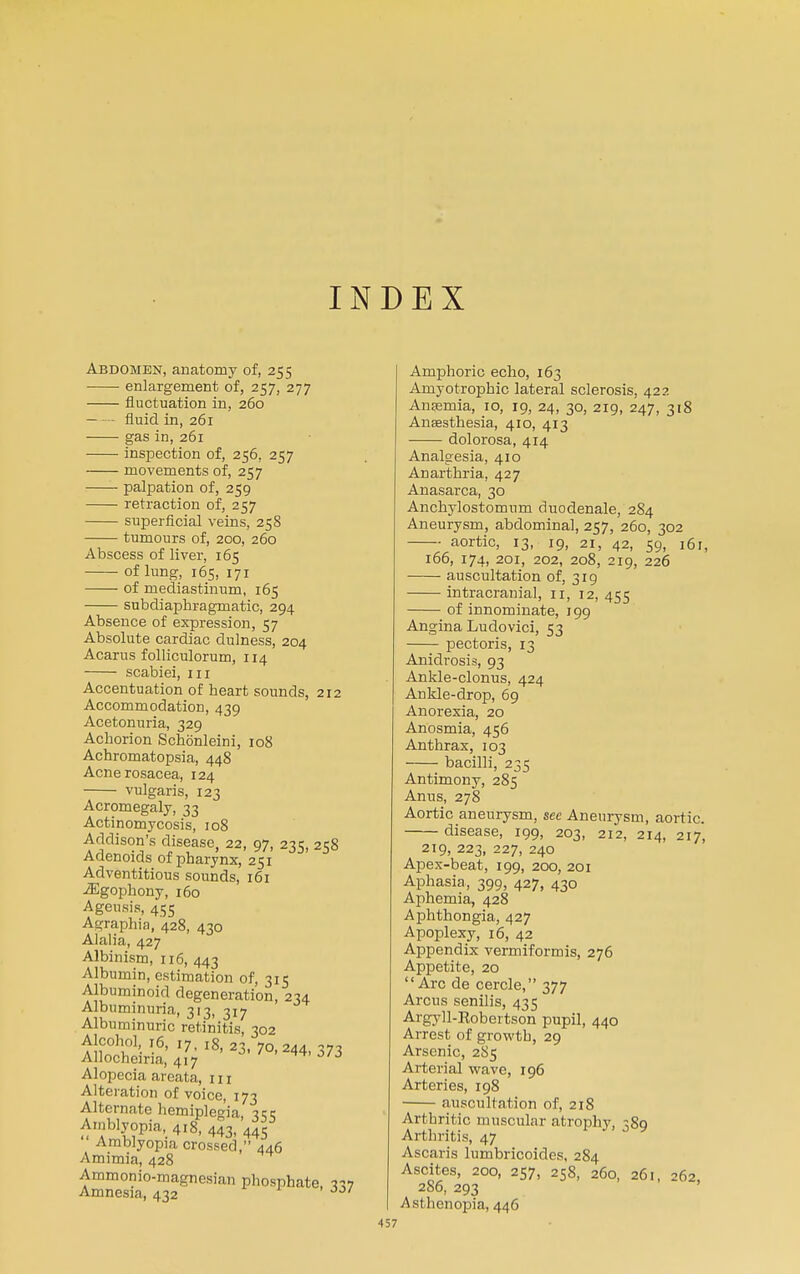 INDEX Abdomen, anatomy of, 255 enlargement of, 257, 277 fluctuation in, 260 fluid in, 261 gas in, 261 inspection of, 256. 257 movements of, 257 palpation of, 259 retraction of, 257 superficial veins, 258 tumours of, 200, 260 Abscess of liver, 165 of lung, 165, 171 of mediastinum, 165 subdiaphragmatic, 294 Absence of expression, 57 Absolute cardiac dulness, 204 Acarus folliculorum, 114 scabiei, 111 Accentuation of heart sounds, 212 Accommodation, 439 Acetonuria, 329 Achorion Schonleini, 108 Achromatopsia, 448 Acne rosacea, 124 vulgaris, 123 Acromegaly, 33 Actinomycosis, 108 Addison's disease, 22, 97, 235, 258 Adenoids of pharynx, 251 Adventitious sounds, 161 iEgophony, 160 Ageusis, 455 Agraphia, 428, 430 Alalia, 427 Albinism, 116, 443 Albumin, estimation of, 315 Albuminoid degeneration, 234 Albuminuria, 313, 317 Albuminuric retinitis, 302 Alcohol 16, 17, l8, 23, 70,244,373 Allocheiria, 417 ™ 0/0 Alopecia areata, 111 Alteration of voice, 173 Alternate hemiplegia, 355 Amblyopia, 418, 443, 44S Amblyopia crossed, 446 Amimia, 428 Ammonio-magncsian phosphate, Amnesia, 432 ~>0/ Amphoric echo, 163 Amyotrophic lateral sclerosis, 422 Anaemia, 10, 19, 24, 30, 219, 247, 318 Anaesthesia, 410, 413 dolorosa, 414 Analgesia, 410 Anarthria, 427 Anasarca, 30 Anchylostomum duodenale, 284 Aneurysm, abdominal, 257, 260, 302 aortic, 13, 19, 21, 42, 59, i6r, 166, 174, 201, 202, 208, 219, 226 auscultation of, 319 intracranial, 11, 12, 455 of innominate, 199 Angina Ludovici, 53 pectoris, 13 Anidrosis, 93 Ankle-clonus, 424 Ankle-drop, 69 Anorexia, 20 Anosmia, 456 Anthrax, 103 bacilli, 235 Antimony, 285 Anus, 278 Aortic aneurysm, see Aneurysm, aortic. disease, 199, 203, 212, 214, 217, 219, 223, 227, 240 Apex-beat, 199, 200, 201 Aphasia, 399, 427, 430 Aphemia, 428 Aphthongia, 427 Apoplexy, 16, 42 Appendix vermiformis, 276 Appetite, 20 Arc de cercle, 377 Arcus senilis, 435 Argyll-Robertson pupil, 440 Arrest of growth, 29 Arsenic, 2S5 Arterial wave, 196 Arteries, 198 auscultation of, 218 Arthritic muscular atrophy, 389 Arthritis, 47 Ascaris lumbricoides, 284 Ascites, 200, 257, 258, 260, 261, 262, 2S6, 293 Asthenopia, 446