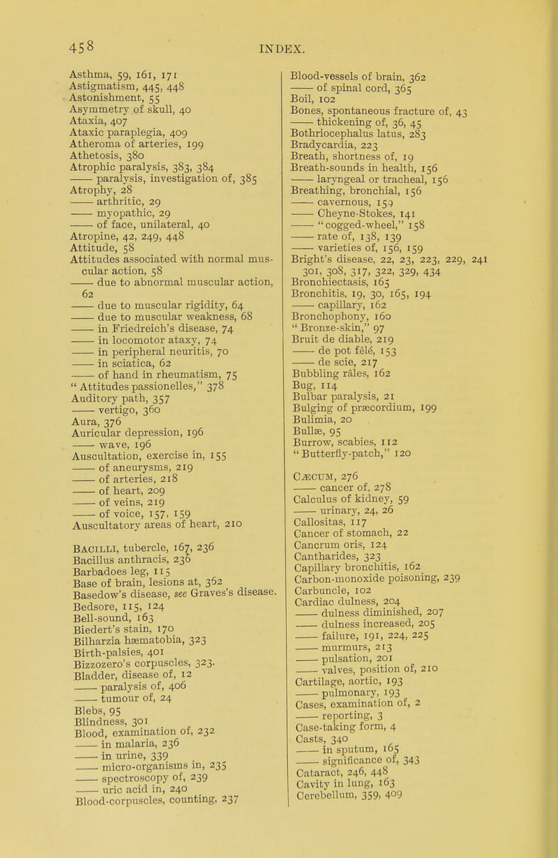 Asthma, 59, 161, 171 Astigmatism, 445, 448 Astonishment, 55 Asymmetry of skull, 40 Ataxia, 407 Ataxic paraplegia, 409 Atheroma of arteries, 199 Athetosis, 380 Atrophic paralysis, 383, 384 paralysis, investigation of, 385 Atrophy, 28 arthritic, 29 myopathic, 29 of face, unilateral, 40 Atropine, 42, 249, 448 Attitude, 58 Attitudes associated with normal mus- cular action, 58 due to abnormal muscular action, 62 due to muscular rigidity, 64 due to muscular weakness, 68 in Friedreich's disease, 74 in locomotor ataxy, 74 in peripheral neuritis, 70 in sciatica, 62 of hand in rheumatism, 75  Attitudes passionelles, 378 Auditory path, 357 vertigo, 360 Aura, 376 Auricular depression, 196 wave, 196 Auscultation, exercise in, 155 of aneurysms, 219 of arteries, 218 of heart, 209 of veins, 219 of voice, 157, 159 Auscultatory areas of heart, 210 Bacilli, tubercle, 167, 236 Bacillus anthracis, 236 Barbadoes leg, 115 Base of brain, lesions at, 362 Basedow's disease, see Graves's disease. Bedsore, 115, 124 Bell-sound, 163 Biedert's stain, 170 Bilharzia hsematobia, 323 Birth-palsies, 401 Bizzozero's corpuscles, 323. Bladder, disease of, 12 paralysis of, 406 tumour of, 24 Blebs, 95 Blindness, 301 Blood, examination of, 232 in malaria, 236 in urine, 339 micro-organisms in, 235 spectroscopy of, 239 uric acid in, 240 Blood-corpuscles, counting, 237 Blood-vessels of brain, 362 of spinal cord, 365 Boil, 102 Bones, spontaneous fracture of, 4 thickening of, 36, 45 Bothriocephalus latus, 283 Bradycardia, 223 Breath, shortness of, 19 Breath-sounds in health, 156 laryngeal or tracheal, 156 Breathing, bronchial, 156 cavernous, 153 Cheyne-Stokes, 141 ■ ■ cogged-wheel, 158 rate of, 138, 139 varieties of, 156, 159 Bright's disease, 22, 23, 223, 229 301, 308, 317, 322, 329, 434 Bronchiectasis, 165 Bronchitis, 19, 30, 165, 194 capillary, 162 Bronchophony, 160  Bronze-skin, 97 Bruit de diable, 219 de pot fele\ 153 de scie, 217 Bubbling rales, 162 Bug, 114 Bulbar paralysis, 21 Bulging of prascordium, 199 Bulimia, 20 Bulla?, 95 Burrow, scabies, 112 Butterfly-patch, 120 Caecum, 276 cancer of. 278 Calculus of kidney, 59 urinary, 24, 26 Callositas, 117 Cancer of stomach, 22 Cancrum oris, 124 Cantharides, 323 Capillary bronchitis, 162 Carbon-monoxide poisoning, 239 Carbuncle, 102 Cardiac dulness, 204 dulness diminished, 207 dulness increased, 205 failure, 191, 224, 225 murmurs, 213 pulsation, 201 valves, position of, 210 Cartilage, aortic, 193 pulmonary, 193 Cases, examination of, 2 reporting, 3 Case-taking form, 4 Casts, 340 in sputum, 165 significance of, 343 Cataract, 246, 448 Cavity in lung, 163 Cerebellum, 359, 4°9