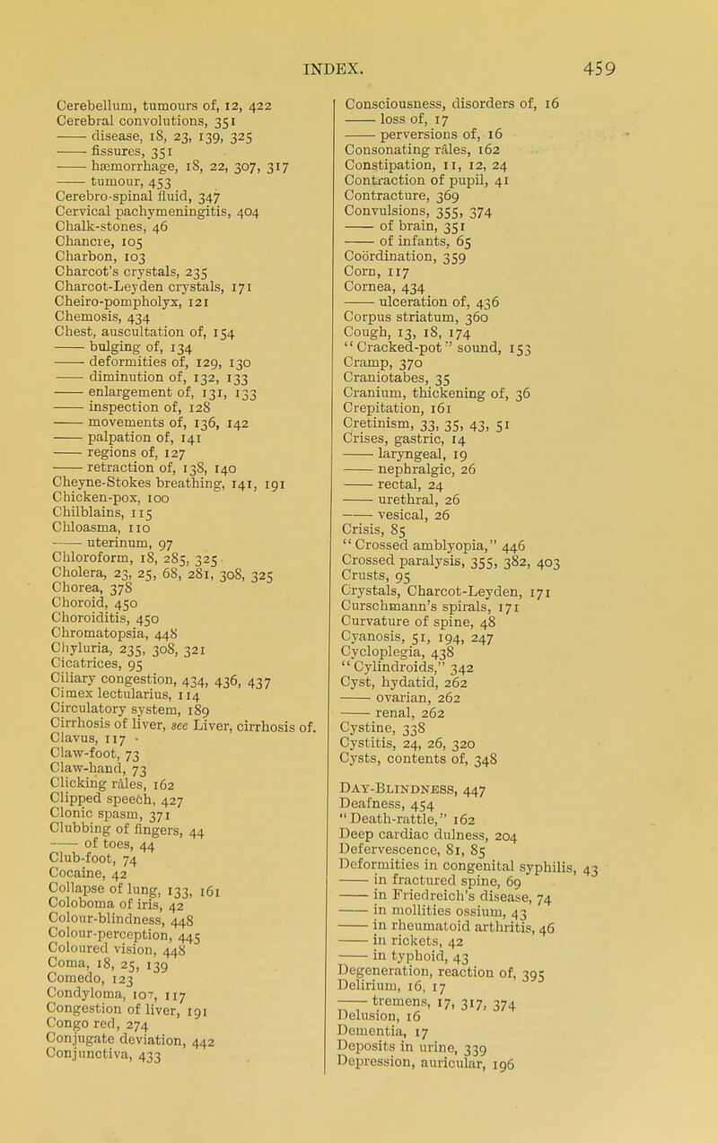 Cerebellum, tumours of, 12, 422 Cerebral convolutions, 351 disease, 18, 23, 139, 325 fissures, 351 haemorrhage, 18, 22, 307, 317 tumour, 453 Cerebro-spinal fluid, 347 Cervical pachymeningitis, 404 Chalk-stones, 46 Chancre, 105 Charbon, 103 Charcot's crystals, 235 Charcot-Lejden crystals, 171 Cheiro-pompholyx, 121 Chemosis, 434 Chest, auscultation of, 154 bulging of, 134 deformities of, 129, 130 diminution of, 132, 133 enlargement of, 131, 133 inspection of, 128 movements of, 136, 142 palpation of, 141 regions of, 127 retraction of, 138, 140 Cheyne-Stokes breathing, 141, 191 Chicken-pox, 100 Chilblains, 115 Chloasma, no uterinum, 97 Chloroform, 18, 285, 325 Cholera, 23, 25, 68, 281, 308, 325 Chorea, 378 Choroid, 450 Choroiditis, 450 Chromatopsia, 448 Chyluria, 235, 308, 321 Cicatrices, 95 Ciliary congestion, 434, 436, 437 Cimex lectularius, 114 Circulatory system, 189 Cirrhosis of liver, see Liver, cirrhosis of. Clavus, 117 • Claw-foot, 73 Claw-hand, 73 Clicking rales, 162 Clipped speech, 427 Clonic spasm, 371 Clubbing of fingers, 44 of toes, 44 Club-foot, 74 Cocaine, 42 Collapse of lung, 133, 161 Coloboma of iris, 42 Colour-blindness, 448 Colour-perception, 445 Coloured vision, 448 Coma, 18, 25, 139 Comedo, 123 Condyloma, iov, 117 Congestion of liver, 191 Congo red, 274 Conjugate deviation, 442 Conjunctiva, 433 Consciousness, disorders of, 16 loss of, 17 perversions of, 16 Consonating rales, 162 Constipation, 11, 12, 24 Contraction of pupil, 41 Contracture, 369 Convulsions, 355, 374 of brain, 351 of infants, 65 Coordination, 359 Corn, 117 Cornea, 434 ulceration of, 436 Corpus striatum, 360 Cough, 13, 18, 174  Cracked-potsound, 153 Cramp, 370 Craniotabes, 35 Cranium, thickening of, 36 Crepitation, 161 Cretinism, 33, 35, 43, 51 Crises, gastric, 14 laryngeal, 19 nephralgic, 26 rectal, 24 urethral, 26 vesical, 26 Crisis, 85  Crossed amblyopia, 446 Crossed paralysis, 355, 382, 403 Crusts, 95 Crystals, Charcot-Leyden, 171 Curschmann's spirals, 171 Curvature of spine, 48 Cyanosis, 51, 194, 247 Cycloplegia, 438  Cylindroids, 342 Cyst, hydatid, 262 ovarian, 262 renal, 262 Cystine, 338 Cystitis, 24, 26, 320 Cysts, contents of, 348 Day-Blindness, 447 Deafness, 454 Death-rattle, 162 Deep cardiac dulness, 204 Defervescence, 81, 85 Deformities in congenital syphilis, 43 in fractured spine, 69 in Friedreich's disease, 74 in mollifies ossium, 43 in rheumatoid arthritis, 46 in rickets, 42 in typhoid, 43 Degeneration, reaction of, 395 Delirium, 16, 17 —•tremens, 17, 3I7) 374 Delusion, 16 Dementia, 17 Deposits in urine, 339 Depression, auricular, 196