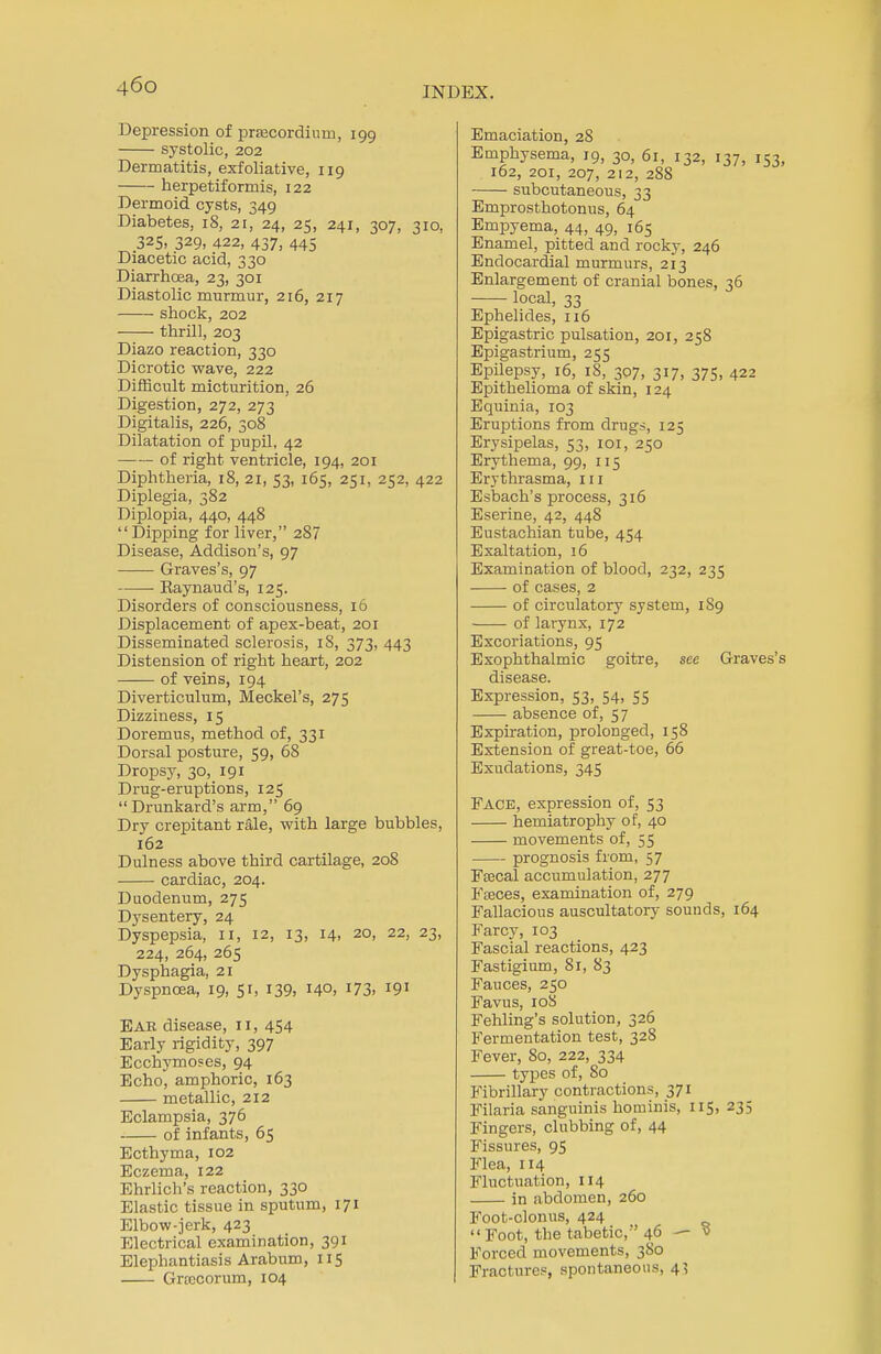 Depression of prfecordium, 199 systolic, 202 Dermatitis, exfoliative, 119 herpetiformis, 122 Dermoid cysts, 349 Diabetes, 18, 21, 24, 25, 241, 307, 310, 32S» 329, 422, 437, 445 Diacetic acid, 330 Diarrhoea, 23, 301 Diastolic murmur, 216, 217 shock, 202 thrill, 203 Diazo reaction, 330 Dicrotic wave, 222 Difficult micturition, 26 Digestion, 272, 273 Digitalis, 226, 308 Dilatation of pupil, 42 of right ventricle, 194, 201 Diphtheria, 18, 21, 53, 165, 251, 252, 422 Diplegia, 382 Diplopia, 440, 448 Dipping for liver, 287 Disease, Addison's, 97 Graves's, 97 ■ Eaynaud's, 125. Disorders of consciousness, 16 Displacement of apex-beat, 201 Disseminated sclerosis, iS, 373, 443 Distension of right heart, 202 of veins, 194 Diverticulum, Meckel's, 275 Dizziness, 15 Doremus, method of, 331 Dorsal posture, 59, 68 Dropsy, 30, 191 Drug-eruptions, 125 Drunkard's arm, 69 Dry crepitant rale, with large bubbles, 162 Dulness above third cartilage, 208 cardiac, 204. Duodenum, 275 Dysentery, 24 Dyspepsia, 11, 12, 13, 14, 20, 22, 23, 224, 264, 265 Dysphagia, 21 Dyspnoea, 19, 51, 139, 14°. J73> J9! Ear disease, 11, 454 Early rigidity, 397 Ecchymoses, 94 Echo, amphoric, 163 metallic, 212 Eclampsia, 376 of infants, 65 Ecthyma, 102 Eczema, 122 Ehrlich's reaction, 330 Elastic tissue in sputum, 171 Elbow-jerk, 423 Electrical examination, 391 Elephantiasis Arabum, 115 Groecorum, 104 Emaciation, 28 Emphysema, 19, 30, 61, 132, 137, 153, 162, 201, 207, 212, 288 subcutaneous, 33 Emprosthotonus, 64 Empyema, 44, 49, 165 Enamel, pitted and rocky, 246 Endocardial murmurs, 213 Enlargement of cranial bones, 36 local, 33 Ephelides, 116 Epigastric pulsation, 201, 258 Epigastrium, 255 Epilepsy, 16, 18, 307, 317, 375. 422 Epithelioma of skin, 124 Equinia, 103 Eruptions from drugs, 125 Erysipelas, 53, 101, 250 Erythema, 99, 115 Erythrasma, m Esbach's process, 316 Eserine, 42, 448 Eustachian tube, 454 Exaltation, 16 Examination of blood, 232, 235 of cases, 2 of circulatory system, 1S9 of larynx, 172 Excoriations, 95 Exophthalmic goitre, see Graves's disease. Expression, 53, 54, 55 absence of, 57 Expiration, prolonged, 158 Extension of great-toe, 66 Exudations, 345 Face, expression of, 53 hemiatrophy of, 40 movements of, 55 prognosis from, 57 FEecal accumulation, 277 Fteces, examination of, 279 Fallacious auscultatory sounds, 164 Farcy, 103 Fascial reactions, 423 Fastigium, 81, 83 Fauces, 250 Favus, 10S Fehling's solution, 326 Fermentation test, 328 Fever, 80, 222, 334 types of, 80 Fibrillary contractions, 371 Filaria sanguinis hominis, 115, 235 Fingers, clubbing of, 44 Fissures, 95 Flea, 114 Fluctuation, 114 in abdomen, 260 Foot-clonus, 424 Foot, the tabetic, 46 — v Forced movements, 3S0 Fractures, spontaneous, 43