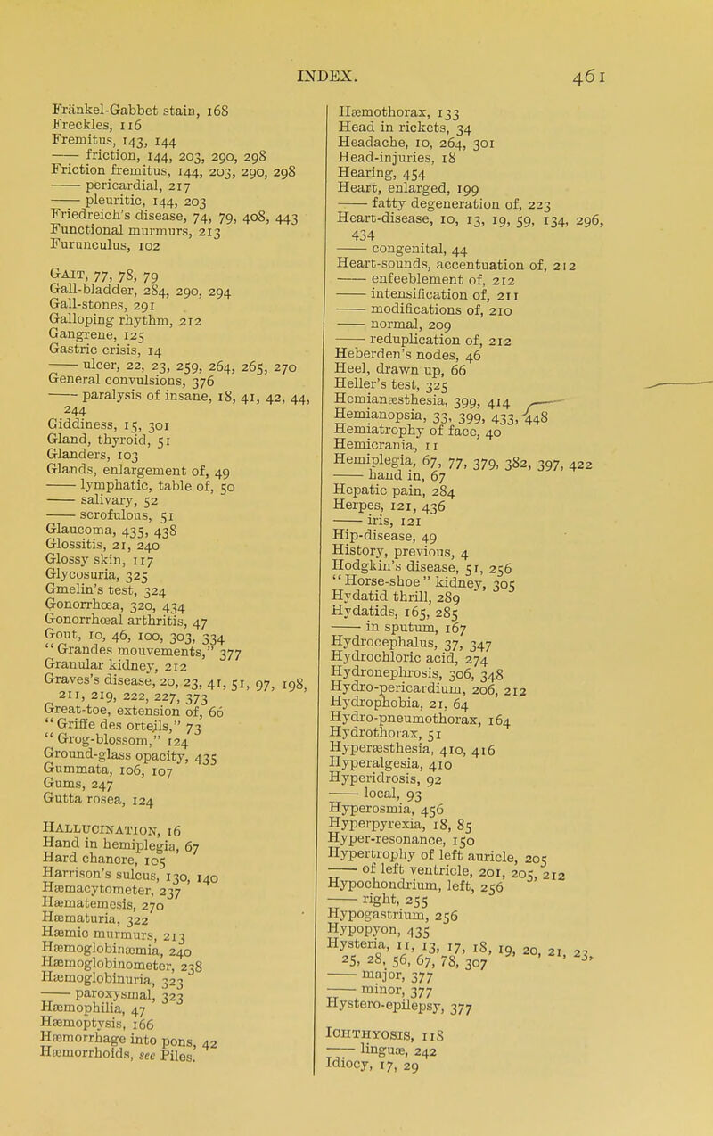 Friinkel-Gabbet stain, 16S Freckles, 116 Fremitus, 143, 144 —— friction, 144, 203, 290, 298 Friction fremitus, 144, 203, 290, 298 pericardial, 217 pleuritic, 144, 203 Friedreich's disease, 74, 79, 408, 443 Functional murmurs, 213 Furunculus, 102 Gait, 77, 78, 79 Gall-bladder, 2S4, 290, 294 Gall-stones, 291 Galloping rhythm, 212 Gangrene, 125 Gastric crisis, 14 -— ulcer, 22, 23, 259, 264, 265, 270 General convulsions, 376 ■ paralysis of insane, 18, 41, 42, 44, 244 Giddiness, 15, 301 Gland, thyroid, 51 Glanders, 103 Glands, enlargement of, 49 lymphatic, table of, 50 salivary, 52 scrofulous, 51 Glaucoma, 435, 438 Glossitis, 21, 240 Glossy skin, 117 Glycosuria, 325 Gmelin's test, 324 Gonorrhoea, 320, 434 Gonorrhoeal arthritis, 47 Gout, 10, 46, 100, 303, 334 Grandes mouvements, 377 Granular kidney, 212 Graves's disease, 20, 23, 41, 51, 97, I98, 211, 219, 222, 227, 373 O-reat-toe, extension of, 66  Griffe des orteils, 73  Grog-blossom, 124 Ground-glass opacity, 435 Gummata, 106, 107 Gums, 247 Gutta rosea, 124 Hallucination, 16 Hand in hemiplegia, 67 Hard chancre, 105 Harrison's sulcus, 130, 140 Hemacytometer, 237 Haematemesis, 270 Hematuria, 322 Hemic murmurs, 213 Hemoglobinemia, 240 Hemoglobinometer, 238 Hemoglobinuria, 323 paroxysmal, 323 Haemophilia, 47 Hemoptysis, 166 Hemorrhage into pons, 42 Haemorrhoids, sec Piles. Hemothorax, 133 Head in rickets, 34 Headache, 10, 264, 301 Head-injuries, 18 Hearing, 454 Heart, enlarged, 199 fatty degeneration of, 22; Heart-disease, 10, 13, 19, 59, 134, 296, 434 congenital, 44 Heart-sounds, accentuation of, 212 enfeeblement of, 212 intensification of, 211 modifications of, 210 normal, 209 reduplication of, 212 Heberden's nodes, 46 Heel, drawn up, 66 Heller's test, 325 Hemianesthesia, 399, 414 Hemianopsia, 33, 399, 433) -£4S Hemiatrophy of face, 40 Hemicrania, 11 Hemiplegia, 67, 77, 379, 382, 397, 422 hand in, 67 Hepatic pain, 284 Herpes, 121, 436 iris, 121 Hip-disease, 49 History, previous, 4 Hodgkin's disease, 51, 256 Horse-shoe kidney, 30s Hydatid thrill, 289 Hydatids, 165, 285 in sputum, 167 Hydrocephalus, 37, 347 Hydrochloric acid, 274 Hydronephrosis, 306, 348 Hydro-pericardium, 206, 212 Hydrophobia, 21, 64 Hydro-pneumothorax, 164 Hydrothorax, 51 Hyperesthesia, 410, 416 Hyperalgesia, 410 Hyperidrosis, 92 local, 93 Hyperosmia, 456 Hyperpyrexia, 18, 85 Hyper-resonance, 150 Hypertrophy of left auricle, 205 —— of left ventricle, 201, 205, 212 Hypochondrium, left, 256 right, 255 Hypogastrium, 256 Hypopyon, 435 Hysteria, n, 13, I7> lS, lQ 20 25. 28, 56, 67, 78, 307 ' ' 23, major, 377 minor, 377 Hystero-epilepsy, 377 Ichthyosis, 118 linguce, 242 Idiocy, 17, 29