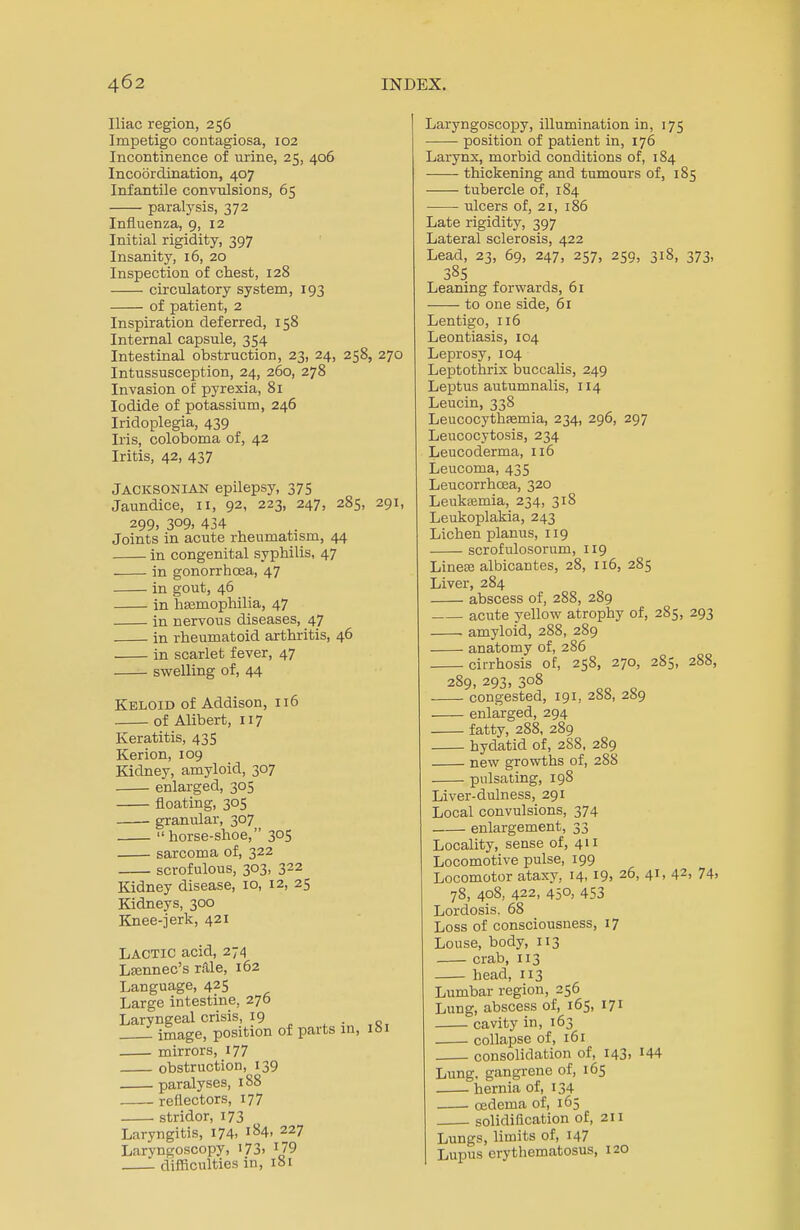 Iliac region, 256 Impetigo contagiosa, 102 Incontinence of urine, 25, 406 Incoordination, 407 Infantile convulsions, 65 paralysis, 372 Influenza, 9, 12 Initial rigidity, 397 Insanity, 16, 20 Inspection of chest, 128 circulatory system, 193 of patient, 2 Inspiration deferred, 158 Internal capsule, 354 Intestinal obstruction, 23, 24, 258, 270 Intussusception, 24, 260, 278 Invasion of pyrexia, 81 Iodide of potassium, 246 Iridoplegia, 439 Iris, coloboma of, 42 Iritis, 42, 437 Jacksonian epilepsy, 375 Jaundice, 11, 92, 223, 247, 285, 291, 299) 3°9. 434 Joints in acute rheumatism, 44 in congenital syphilis, 47 in gonorrhoea, 47 in gout, 46 in haemophilia, 47 in nervous diseases, 47 in rheumatoid arthritis, 46 in scarlet fever, 47 swelling of, 44 Keloid of Addison, 116 of Alibert, 117 Keratitis, 435 Kerion, 109 Kidney, amyloid, 307 enlarged, 305 floating, 305 granular, 307  horse-shoe, 305 sarcoma of, 322 scrofulous, 303, 322 Kidney disease, 10, 12, 25 Kidneys, 300 Knee-jerk, 421 Lactic acid, 274 Lsennec's rale, 162 Language, 425 Large intestine, 276 Laryngeal crisis, 19 image, position of parts in, ibi mirrors, 177 obstruction, 139 paralyses, 188 reflectors, 177 stridor, 173 Laryngitis, 174. ^4. 227 Laryngoscopy, 173> J79 difficulties in, 181 Laryngoscopy, illumination in, 175 position of patient in, 176 Larynx, morbid conditions of, 184 ■ thickening and tumours of, 185 tubercle of, 184 ulcers of, 21, 186 Late rigidity, 397 Lateral sclerosis, 422 Lead, 23, 69, 247, 257, 259, 318, 373, 385 Leaning forwards, 61 to one side, 61 Lentigo, 116 Leontiasis, 104 Leprosy, 104 Leptothrix buccalis, 249 Leptus autumnalis, 114 Leucin, 338 Leucocythsemia, 234, 296, 297 Leucocytosis, 234 Leucoderma, 116 Leucoma, 435 Leucorrhoea, 320 Leukeemia, 234, 318 Leukoplakia, 243 Lichen planus, 119 scrofulosorum, 119 Linese albicantes, 28, 116, 285 Liver, 284 abscess of, 288, 2S9 acute yellow atrophy of, 285, 293 amyloid, 288, 289 anatomy of, 286 cirrhosis of, 258, 270, 285, 288, 289, 293, 3°8 congested, 191, 2ba, 259 enlarged, 294 fatty, 288, 289 hydatid of, 2S8, 289 new growths of, 288 pulsating, 198 Liver-dulness, 291 Local convulsions, 374 enlargement, 33 Locality, sense of, 411 Locomotive pulse, 199 Locomotor ataxy, 14, 19. 26, 41, 42> 74. 78, 408, 422, 45°> 453 Lordosis. 68 Loss of consciousness, 17 Louse, body, 113 crab, 113 head, 113 Lumbar region, 256 Lung, abscess of, 165, 171 cavity in, 163 collapse of, 161 consolidation of, 143, H4 Lung, gangrene of, 165 hernia of, 134 oedema of, 165 solidification of, 211 Lungs, limits of, 147 Lupus erythematosus, 120