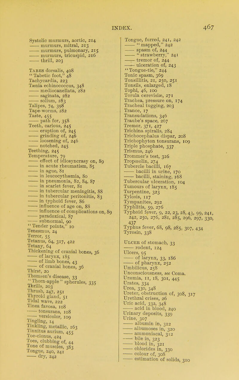 Systolic murmurs, aortic, 214 murmurs, mitral, 213 murmurs, pulmonary, 215 murmurs, tricuspid, 216 thrill, 203 Tabes dorsalis, 408  Tabetic foot, 48 Tachycardia, 223 Taenia echinococcus, 348 mediocanellata, 282 saginata, 282 solium, 283 Talipes, 74, 398 Tape-worms, 282 Taste, 455 path for, 358 Teeth, carious, 245 eruption of, 245 grinding of, 246 loosening of, 246 notched, 245 Teething, 241; Temperature, 79 effect of idiosyncrasy on, 89 in acute rheumatism, 85 in ague, 81 in leucocythsemia, 80 in pneumonia, 82, 84, 87 in scarlet fever, 81 in tubercular meningitis, 88 in tubercular peritonitis, 83 in typhoid fever, 86 influence of age on, 88 influence of complications on, 89 paradoxical, 87 subnormal, 90  Tender points, 10 Tenesmus, 24 Terror, 55 Tetanus, 64, 317, 422 Tetany, 64 Thickening of cranial bones, 36 of larynx, 185 of limb bones, 43 of cranial bones, 36 Thirst, 20 Thomsen's disease, 33 Thorn-apple spherules, 335 Thrills, 203 Thrush, 247, 251 Thyroid gland, 51 Tidal wave, 222 Tinea favosa, 108 tonsurans, 108 versicolor, 109 Tingling, 14 Tinkling, metallic, 163 Tinnitus aurium, 455 Toe-clonus, 424 Toes, clubbing of, 44 Tone of muscles, 383 Tongue, 240, 241 dry, 242 Tongue, furred, 241, 242  mapped, 242 spasm of, 244 strawberry, 241 tremor of, 244 ulceration of, 243 Tongue-tie, 244 Tonic spasm, 369 Tonsillitis, 21, 250, 251 Tonsils, enlarged, 18 Tophi, 46, 100 Torula cerevisias, 271 Trachea, pressure on, 174 Tracheal tugging, 203 Trance, 17 Transudations, 346 Traube's space, 267 Tremor, 371, 427 Trichina spiralis, 284 Trichocephalus dispar, 208 Trichophyton tonsurans, 109 Triple phosphate, 337 Trismus, 246 Trommer's test, 326 Tropoeolin, 274 Tubercle bacilli, 167 bacilli in urine, 170 bacilli, staining, 168 Tubercular ulceration, 104 Tumours of larynx, 185 Turpentine, 323 Tylosis, 117 Tympanites, 292 Typhlitis, 59, 276 Typhoid fever, 9, 22, 23, 28,43, 99, 241, 242, 250, 276, 281, 285, 296, 297, 330, 437 Typhus fever, 68, 98, 285. 307, 434 Tyrosin, 338 Ulcer of stomach, 33 rodent, 124 Ulcers, 95 of larynx, 33, 1S6 of pharynx, 252 Umbilicus, 258 Unconsciousness, sec Coma. Urajmia, 11, 18, 301, 445 Urates, 334 Urea, 330, 348 Ureter, obstruction of, 308, 317 Urethral crises, 26 Uric acid, 332, 348 acid in blood, 240 Urinary deposits, 339 Urine, 307 albumin in, 312 albumoses in, 320 ammoniacal, 312 bile i 323 blood in, 321 chlorides in, 330 colour of, 308 estimation of solids, 310