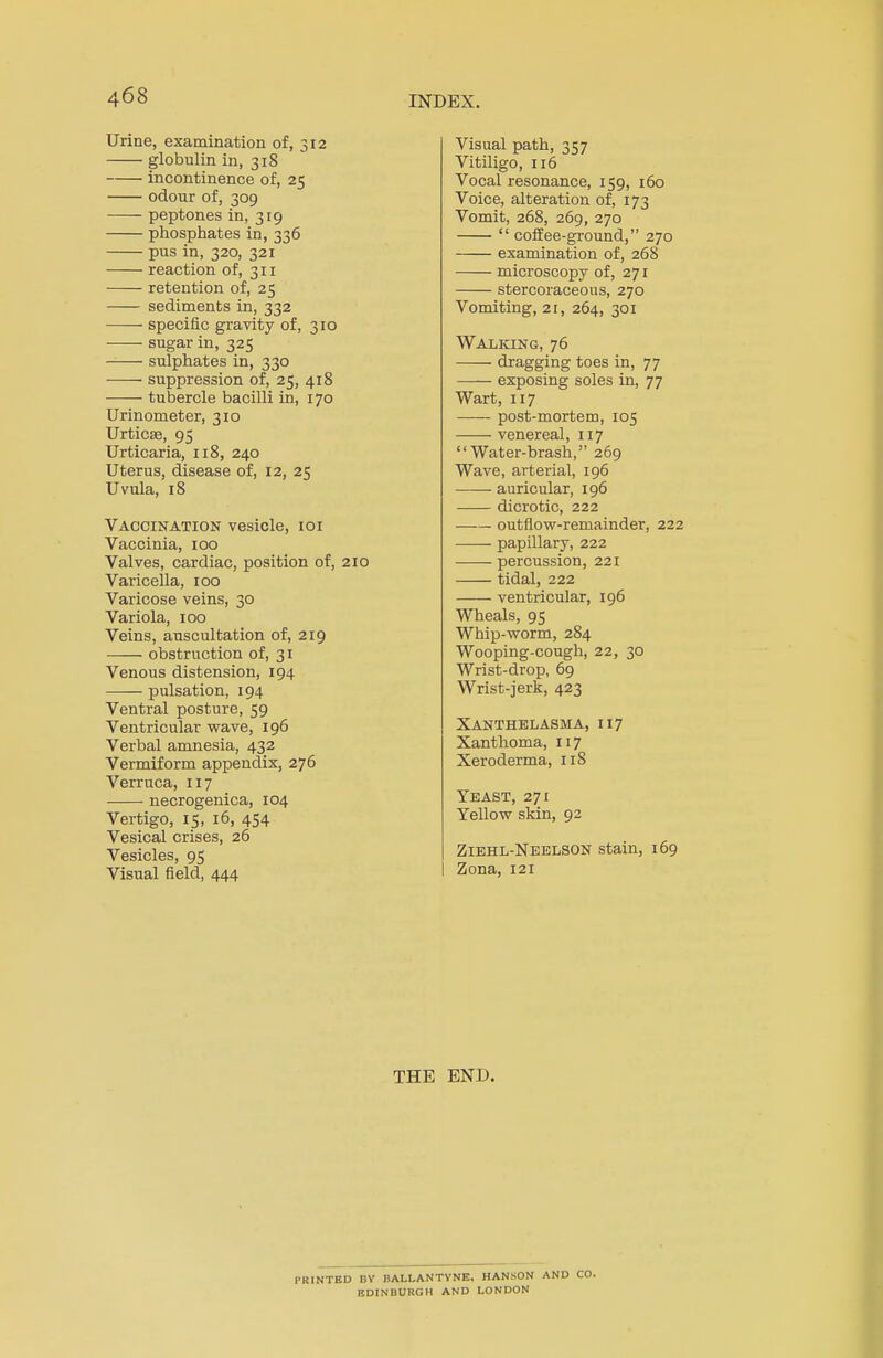 Urine, examination of, 312 globulin in, 318 incontinence of, 25 odour of, 309 peptones in, 319 phosphates in, 336 pus in, 320, 321 reaction of, 311 retention of, 25 sediments in, 332 ■ specific gravity of, 310 sugar in, 325 sulphates in, 330 suppression of, 25, 418 tubercle bacilli in, 170 Urinometer, 310 Urticae, 95 Urticaria, 118, 240 Uterus, disease of, 12, 25 Uvula, 18 Vaccination vesicle, 101 Vaccinia, 100 Valves, cardiac, position of, 210 Varicella, 100 Varicose veins, 30 Variola, 100 Veins, auscultation of, 219 obstruction of, 31 Venous distension, 194 pulsation, 194 Ventral posture, 59 Ventricular wave, 196 Verbal amnesia, 432 Vermiform appendix, 276 Verruca, 117 necrogenica, 104 Vertigo, 15, 16, 454 Vesical crises, 26 Vesicles, 95 Visual field, 444 Visual path, 357 Vitiligo, 116 Vocal resonance, 159, 160 Voice, alteration of, 173 Vomit, 268, 269, 270  coffee-ground, 270 examination of, 268 microscopy of, 271 stercoraceous, 270 Vomiting, 21, 264, 301 Walking, 76 dragging toes in, 77 exposing soles in, 77 Wart, 117 post-mortem, 105 venereal, 117 Water-brash, 269 Wave, arterial, 196 auricular, 196 dicrotic, 222 outflow-remainder, 222 papillary, 222 percussion, 221 tidal, 222 ventricular, 196 Wheals, 95 Whip-worm, 284 Wooping-cough, 22, 30 Wrist-drop, 69 Wrist-jerk, 423 Xanthelasma, 117 Xanthoma, 117 Xeroderma, 118 Yeast, 271 Yellow skin, 92 Ziehl-Neelson stain, 169 Zona, 121 THE END. I'RINTBD BY BALLANTYNE, HANSON AND CO. EDINBURGH AND LONDON