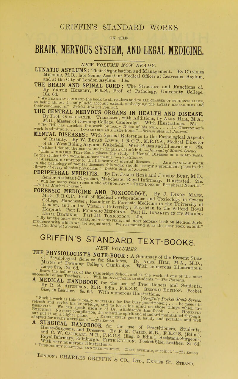 GKIFFIN'S STANDAED WOKKS ON THE BRAIN, NERVOUS SYSTEM, AND LEGAL MEDICINE. NEW VOLUME NOW BEADY. LUNATIC ASYLUMS : Their Organisation and Management. By Charles Meroier, M.B., late Senior Assistant Medical Officer at Leavesden Asylum and at the City of London Asylum. • 16s-. THE BRAIN AND SPINAL CORD : The Structure and Functions of 10s 6dCT0E H°ESLET' F-RS-' Prof- of Pathology, University College.  We heartily commbnd the book to all readers and to all classes of students alike ~ res^a^c^hes and THE CENTRAL NERVOUS ORGANS IN HEALTH AND DISEASE. K1'0^ Obersteineh. Translated, with Additions, by Alex Hill M A D^ini^t1™0^111^ Cv0liege' Cambdge. With IHustrations '2?s ' work is ^X m:CheVrl^E h/s TtZ^BoZ $ ^vTiii  0berste»-'s MENTAL DISEASES:f££S2Z^tS^^ SenS,E?ALt ^mT1S- ^ Dr- J™ Ross and JUDSoN Burt M D -British Medial Z^al the aujhoritative Text-Book on Peripheral Neuritis. FORENSIC MEDICINE AND TOXICOTnfJY n„ t r> M.D.,P.RCP Prof nf Si, j T ■ , Y* By J- Dlx°N MANN, College Lnclest 1! Jurisprudence and Toxicology in Owens LondSn, Si in the VSStTnfv f0™™***™** in the University of Hospital. Part]' Fo^o&i^v7''v^°T *° *Le Salf°rd Royal prud/ncewith Xch wJ^kSeT We r^ M0ST>°?-N °n Medical Juris- -Jta&lin itfe^cj /0ltniaj, e ac1ualnted. We recommend it as the best book extant. GRIFFIN'S STANDARD, TEXT-BOOKS NEW VOLUMES. Master of DowningColLe SfriL HlLL' MA> M-D-. „LMge8vo,12s.6d. ^°ege, Cambridge. With numerous Illustrations. successful orhehraTe?chers°f th° Wffll^f Sch°o1' and is tlle of one of the most A MEDICAL HANDROfllf f invaluable to students.—ta« Hospital m°Bt Size, m Leather. 8s. wgirSS^lLS^ P°°ket London: CHARLES GRIFFIN & CO r„ „  * °°- Lm. Exeter Sl i SmjlD