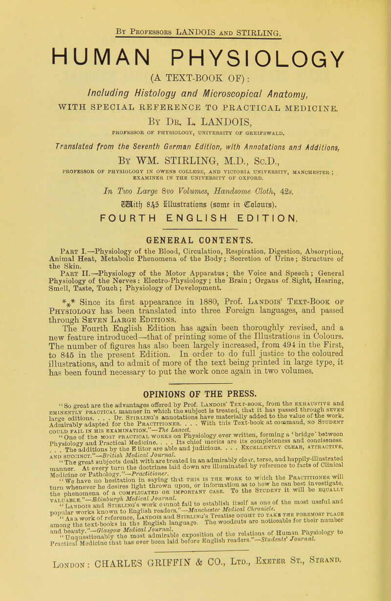 By Professors LANDQIS and STIRLING. HUMAN PHYSIOLOGY (A TEXT-BOOK OF): Including Histology and Microscopical Anatomy, WITH SPECIAL REFERENCE TO PRACTICAL MEDICINE. By Dr. L. LANDOIS, PROFESSOR OF PHYSIOLOGY, UNIVERSITY OF GREIFSWALD. Translated from the Seventh German Edition, with Annotations and Additions, By WM. STIRLING, M.D., Sc.D, PROFESSOR OF PHYSIOLOOY IN OWENS COLLEOE, AND VICTORIA UNIVRRSITY, MANCHESTER J EXAMINER IN THE UNIVERSITY OF OXFORD. In Two Large 8vo Volumes, Handsome Cloth, 42s. OTtfj 845 Ellustrattons (some in dolours). FOURTH ENGLISH EDITION. GENERAL CONTENTS. Part I.—Physiology of the Blood, Circulation, Respiration, Digestion, Absorption, Animal Heat, Metabolic Phenomena of the Body; Secretion of Urine; Structure of the Skin. Part II.—Physiology of the Motor Apparatus; the Voice and Speech; General Physiology of the Nerves: Electro-Physiology; the Brain; Organs of Sight, Hearing, Smell, Taste, Touch; Physiology of Development. \* Since its first appearance in 1880, Prof. Landois' Text-Book of Physiology has been translated into three Foreign languages, and passed through Seven Large Editions. The Fourth English Edition has again been thoroughly revised, and a new feature introduced—that of printing some of the Illustrations in Colours. The number of figures has also been largely increased, from 494 in the First, to 845 in the present Edition. In order to do full justice to the coloured illustrations, and to admit of more of the text being printed in large type, it has been found necessary to put the work once again in two volumes. OPINIONS OF THE PRESS. So great are the advantages offered by Prof. Landois' Text-book, from the exhaustive and eminently practical manner in which the subject is treated, that it has passed through seven laro-e editions. . . . Dr. Stirling's annotations have materially added to the value of the work. Admirably adapted for the Practitioner. . . . With this Text-book at command, no Student could fail in His examination. The Lancet. . , One of the most practical works on Physiology ever written, forming a bridge between Phvsiolocv and Practical Medicine. ... Its chief merits are its completeness and conciseness. . . . The additions by the E litor are able and judicious. . . . Excellently clear, attractive, and succinct.—British Medical Journal. ., ., .,, '- The great subjects dealt with are treated in an admirably clear, terse, and happily-illustrated manner At every turn the doctrines laid down are illuminated by reference to facts of Clinical MnHiHno or Piitholo^v.—-Practitioner, , . , „ .,, '• wfhave no hesitation in saying that this is the work to which the Pract.t.oner will turn whenever he desires light thrown upon, or information as to how he can best mvostigate the phenomena of a complicated or important case. To the Student it will be equall\ VAI^AND-o^nS establish itself as one of the most useful and amont thrtext^ookTirthe English language. The woodcuts are noticeable for their number ^^S^^^^^^ exposition of the relations o^nJMgy to Practical MeSc that has ever been laid before English readers.Student, Journal. London : CHARLES GRIFFIN & CO., Ltd, Exeter St, Strand.