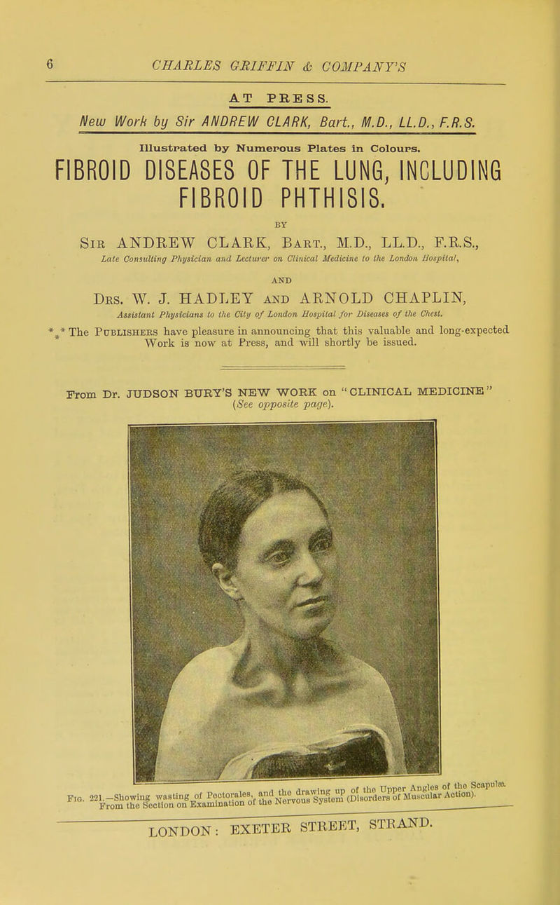 AT PRESS. New Work by Sir ANDREW CLARK, Bart, M.D., LLP., F.R.S. Illustrated by Numerous Plates In Colours. FIBROID DISEASES OF THE LUNG, INCLUDING FIBROID PHTHISIS. BY Sir ANDREW CLARK, Bart, M.D, LL.D, F.R.S, Late Consulting Physician and Lecturer on Clinical Medicine to the London JJospilal, AND Drs. W. J. HADLEY and ARNOLD CHAPLIN, Assistant Physicians to the City of London Hospital for Diseases of the Chest. *#* The Publishers have pleasure in announcing that this valuable and long-expected Work is now at Press, and will shortly be issued. From Dr. JUDSON BURY'S NEW WORK on  CLINICAL MEDICINE  (See opposite page).