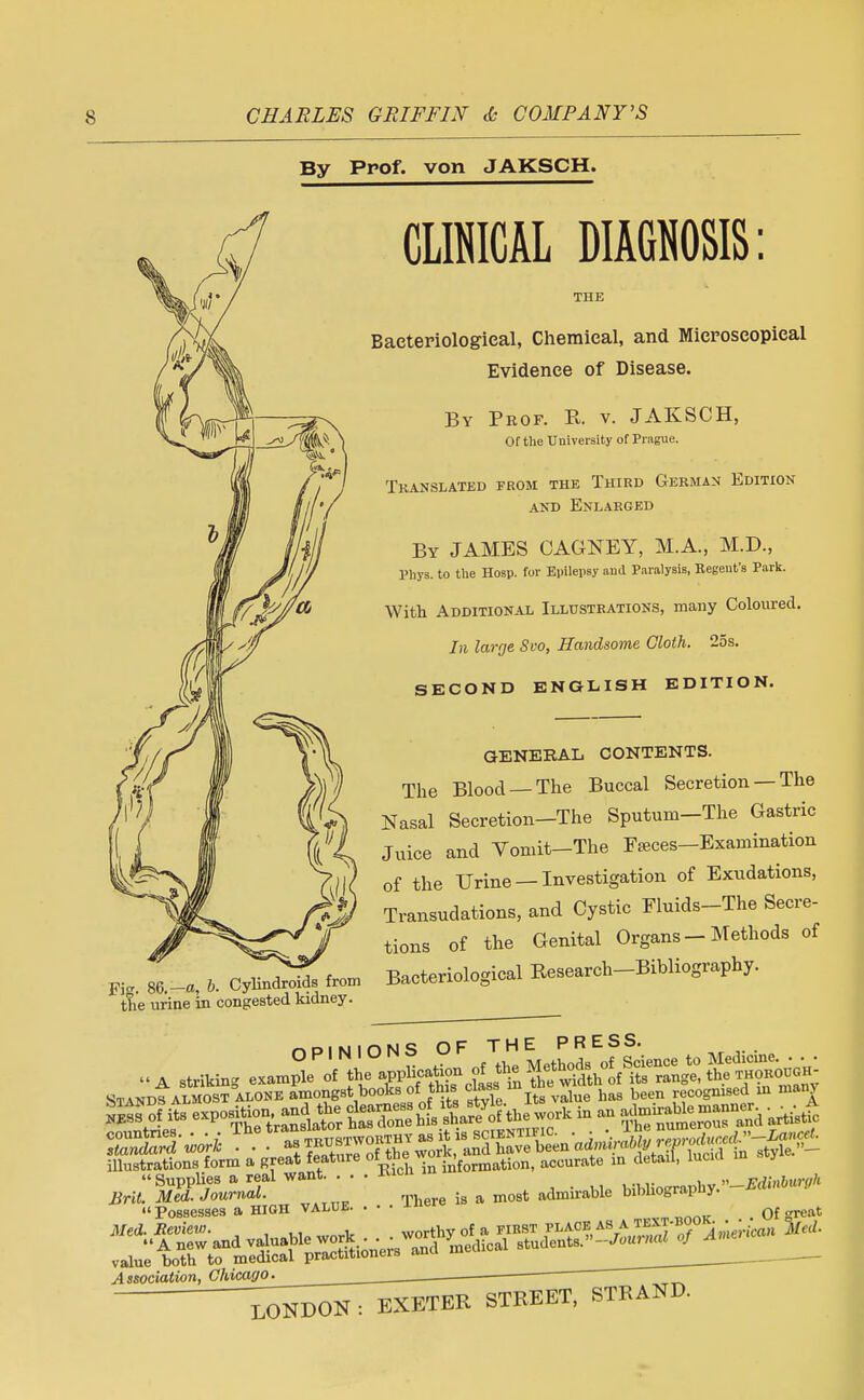 By Prof, von JAKSCH. CLINICAL DIAGNOSIS: THE Bacteriological, Chemical, and Microscopical Evidence of Disease. By Prof. R. v. JAKSCH, Of the University of Prague. Translated from the Third German Edition and Enlarged By JAMES CAGNEY, M.A., M.D., Phys. to the Hosp. for Epilepsy and Paralysis, Regent's Park. With Additional Illustrations, many Coloured. In large Svo, Handsome Cloth. 25s. SECOND ENGLISH EDITION. pjg, 86. -a, b. Cylindroids from the urine in congested kidney. GENERAL CONTENTS. The Blood —The Buccal Secretion — The Nasal Secretion-The Sputum-The Gastric Juice and Vomit-The Fseces-Examination of the Urine —Investigation of Exudations, Transudations, aud Cystic Fluids-The Secre- tions of the Genital Organs - Methods of Bacteriological Research-Bibliography. »A striking exaXof STANcf almost alone amongsthooksoi.tins clasm fte wxdt ^ recognised m many £» its * » Tt^—Dand artitf ffl»6gS3R -V - information, accurate ^£* J Brit. Med. Journal. T] is a m08t admn-able bibhograpiiy. « Possesses a HIGH value. . Med. Eeview. Associatian, Chicago-