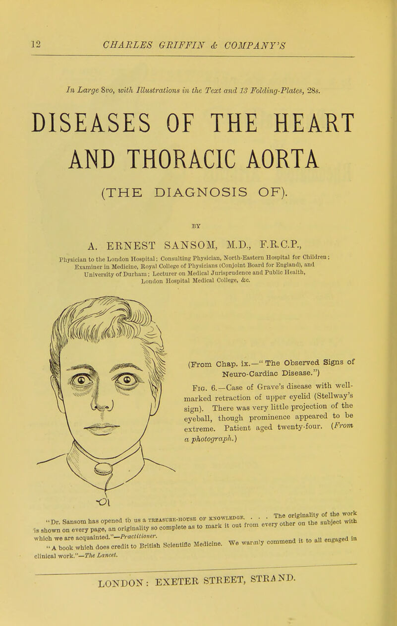 In Large Svo, with Illustrations in the Text and 13 Folding-Plates, 28s. DISEASES OF THE HEART AND THORACIC AORTA (THE DIAGNOSIS OF). BY A. ERNEST SANSOM, M.D, F.R.C.P., Physician to the London Hospital: Consulting Physician, North-Eastern Hospital for Children ; Examiner in Medicine, Royal College of Physicians (Conjoint Board for England), and University of Durham; Lecturer on Medical Jurisprudence and Public Health, London Hospital Medical College, &c. (From Chap, ix.— The Observed Signs of Neuro-Cardiac Disease.) Fig. 6.—Case of Grave's disease with well- marked retraction of upper eyelid (Stellway's sign). There was very little projection of the eyeball, though prominence appeared to be extreme. Patient aged twenty-four. (From a photograph.) « Dr. Sansom ha8 opened to us a ™BE™E ok k— • • is shown on every page, an originality so complete as to mark it out fi om every which we are acquainted.—Practitioner. „nynmma it to all engaged in A book which does credit to British Scientific Medicine. We warmly commend It clinical work.—The Lancet.