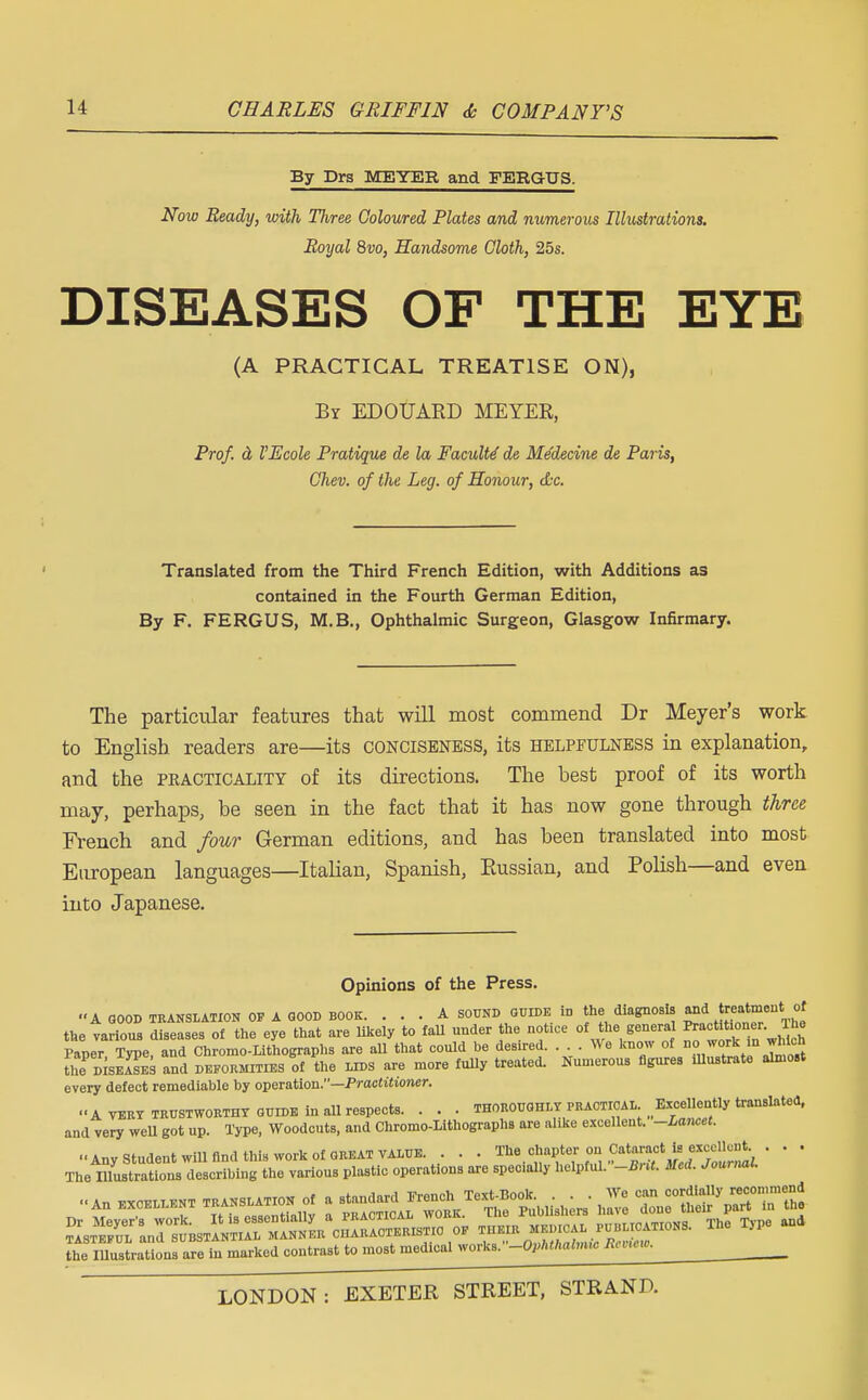 By Drs MEYER and FERGUS. Now Ready, with Three Coloured Plates and numerous Illustrations. Royal 8vo, Handsome Cloth, 25s. DISEASES OF THE EYE (A PRACTICAL TREATISE ON), By EDOUARD MEYEE, Prof, a VEcole Pratique de la Faculty de Me'decine de Paris, Chev. of the Leg. of Honour, &c. Translated from the Third French Edition, with Additions as contained in the Fourth German Edition, By F. FERGUS, M.B., Ophthalmic Surgeon, Glasgow Infirmary. The particular features that will most commend Dr Meyer's work to English readers are—its conciseness, its helpfulness in explanation, and the practicality of its directions. The hest proof of its worth may, perhaps, be seen in the fact that it has now gone through three French and four German editions, and has been translated into most European languages—Italian, Spanish, Eussian, and Polish—and even into Japanese. Opinions of the Press. A good translation of A good book. ... A sound guide in the diagnosis and fitmenti of the various diseases of the eye that are likely to fall under the notice of the general Practitioner. Ihe Paper Se and Chromo-Lithographs are all that eould be desired. We know of work ,n whteh the d^seaIes and deformities of the lids are more fully treated. Numerous figures illustrate almost every defect remediable by operation.—Practitioner. ■■A very trustworthy guide in all respects. . . . thoroughly practical; J^f* translated, and very well got up. Type, Woodcuts, and Chromo-Lithographs are alike excellent. -Lancet. Any Student will find this work of GREAT VALUE. . . . The chapter;°n Cataract is excellent • . . The inustrations describing the various plastic operations are specially helpful. -Bra. Med. Journal. An fxcelient TRANSLATION of a standard French Text-Book. . . . We can cordially ™~»,mJ LemusLtions arein marked contrast to most medical works.'-OM^^