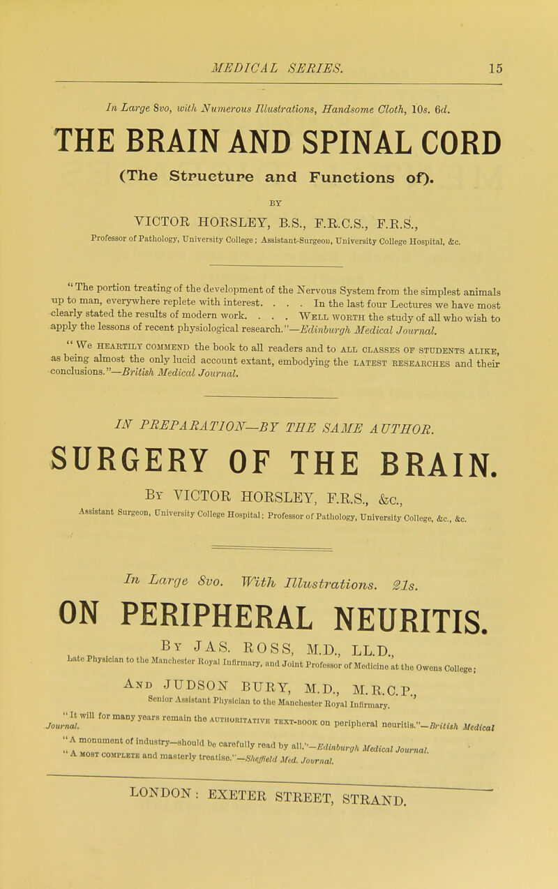 In Large Svo, with Numerous Illustrations, Handsome Cloth, 10s. 6d. THE BRAIN AND SPINAL CORD (The Structure and Functions of). BY VICTOR HORSLEY, B.S., F.R.C.S., F.R.S., Professor of Pathology, University College; Assistaut-Surgeou, University College Hospital, &c.  The portion treating of the development of the Nervous System from the simplest animals up to man, everywhere replete with interest. ... In the last four Lectures we have most clearly stated the results of modern work. . . . Well worth the study of all who wish to apply the lessons of recent physiological research.—Edinburgh Medical Journal.  We heartily commend the book to all readers and to all classes of students alike, as being almost the only lucid account extant, embodying the latest eesearches and their conclusions.—British Medical Journal. IN PREPARATION—BY TEE SAME AUTHOR. SURGERY OF THE BRAIN. By VICTOR HORSLEY, F.R.S., &c, Assistant Surgeon, University College Hospital; Professor of Pathology, University College, &c, ftc. In Large Svo. With Illustrations. 21s. ON PERIPHERAL NEURITIS. By JAS. ROSS, M.D., LL.D., Late Physician to the Manchester Royal Infirmary, and Joint Professor of Medicine at the Owens College; And JUDSON BURY, M.D., M.R.C.P Senior Assistant Physician to the Manchester Royal Infirmary. Jou^ maDy y°arS r0mfti — TEXT.U00K 0Q periphera] nouritis.„_fl,,Wt mdical - A ZUcT °f ,ndUfy-8h°U,d b0 ^ * «V'-mnb»m Meaicat Journal A most complete and masterly treatise.'-SfttfWd ihd. Journal.