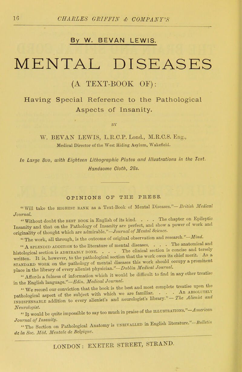 By W. BEVAN LEWIS. MENTAL DISEASES (A TEXT-BOOK OF): Having Special Reference to the Pathological Aspects of Insanity. BY W. BEVAN LEWIS, L.R.C.P. Lond., M.R.O.S. Eng., Medical Director of the West Riding Asylum, Wakefield. In Large 8uo, with Eighteen Lithographic Plates and Illustrations in the Text. Handsome Cloth, 28s. OPINIONS OF THE PRESS. Will take the highest rank as a Text-Book of Mental Diseases.-British Medical Journal.  Without doubt the best book in English of its kind. ... The chapter on Epileptic Insanity and that on the Pathology of Insanity are perfect, and show a power of work and originality of thought which are admirable.—Journal of Mental Science.  The work, all through, is the outcome of original observation and research.—Mind.  A splendid addition to the literature of mental diseases. . . . The anatomical and histological section is admirably done. . . . The clinical section ia; concise and tersely written. It is, however, to the pathological section that the work owes its chief merit. As a standard work on the pathology of mental diseases this work should occupy a prominent place in the library of every alienist physician.-Z?«Wm Medical Journal.  Affords a fulness of information which it would be difficult to find in any other treatise in the English language.—Edin. Medical Journal. « We record our conviction that the book is the best and most complete treatise.upon^ the pathological aspect of the subject with which we are familiar . . . A* ABSOL iel^ indispensable addition to every alienist's and neurologists bbrary. - The Ahmmt and Neurologist. ,, . . « It would be quite impossible to say too much in praise of the ILLUSTRATIONS. -A me, >ca» Journal of Insanity. , „,,,,,■„ The Section on Pathological Anatomy is ^rivalled in English literature. -BullcUn de la Soc. Med. Mentale de Belffique.