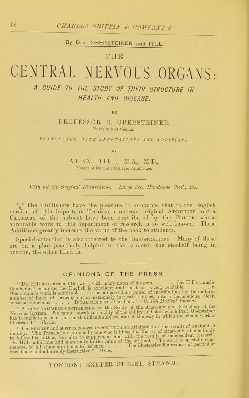 By Drs. OBERSTEINER and HILL. THE CENTRAL NERVOUS ORGANS: A GUIDE TO THE STUDY OF THEIR STRUCTURE IN HEALTH AND DISEASE. BY PROFESSOR H. OBERSTEINER, University of Vienna. TRANSLATED, WITH ANNOTATIONS AND ADDITIONS, BY ALEX HILL, M.A., M.D., Musier of Downing College, Cambridge. With all the Original Illustrations. Large Sro, Handsome Cloth, 25s. \* The Publishers have the pleasure to announce that to the English version of this important Treatise, numerous original Additions and a Glossary of the subject have been contributed by the Editor, whose admirable work in this department of research is so well known. These Additions greatly increase the value of the book to students. Special attention is also directed to the Illustrations. Many of these are on a plan peculiarly helpful to the student—the one-half being in outline, the other filled in. OPINIONS OF THE PRESS.  Dr. Hill has enriched the work with many notes of his own. ... Dr. Hill's transla- tion is most accurate, the English is excellent, and the book is very readable. . . . Dr. Obersteiner's work is admirable. He has a marvellous power of marshalling together a large number of facts, all bearing on an extremely intricate subject, into a harmonious, clear, consecutive whole. . . . Invaluable as a text-book.—British McdicalJournal. A most valuable contribution to the Study of the Anatomy and Pathology of the Nervous System. Wc cannot speak too highly of the ability and skill which Prof Obersteiner has brought to bear on this most difficult subject, and of the way in which the whole work is illustrated.—Brain. .  The fullest and most accurate exposition now attainable of the results of anatomical inquiry. The Translation is done by one who is himself a Master of A nat. >my. able not only to'follow his author, but also to supplement him with the results of «J«P?nJ™* ™» co' Dr. Hill's additions add materially to the value of the original. The work spec al y com mended to all students of mental science. . . . The illustrative figures are of paiticular excellence and admirably instructive.—Mind.