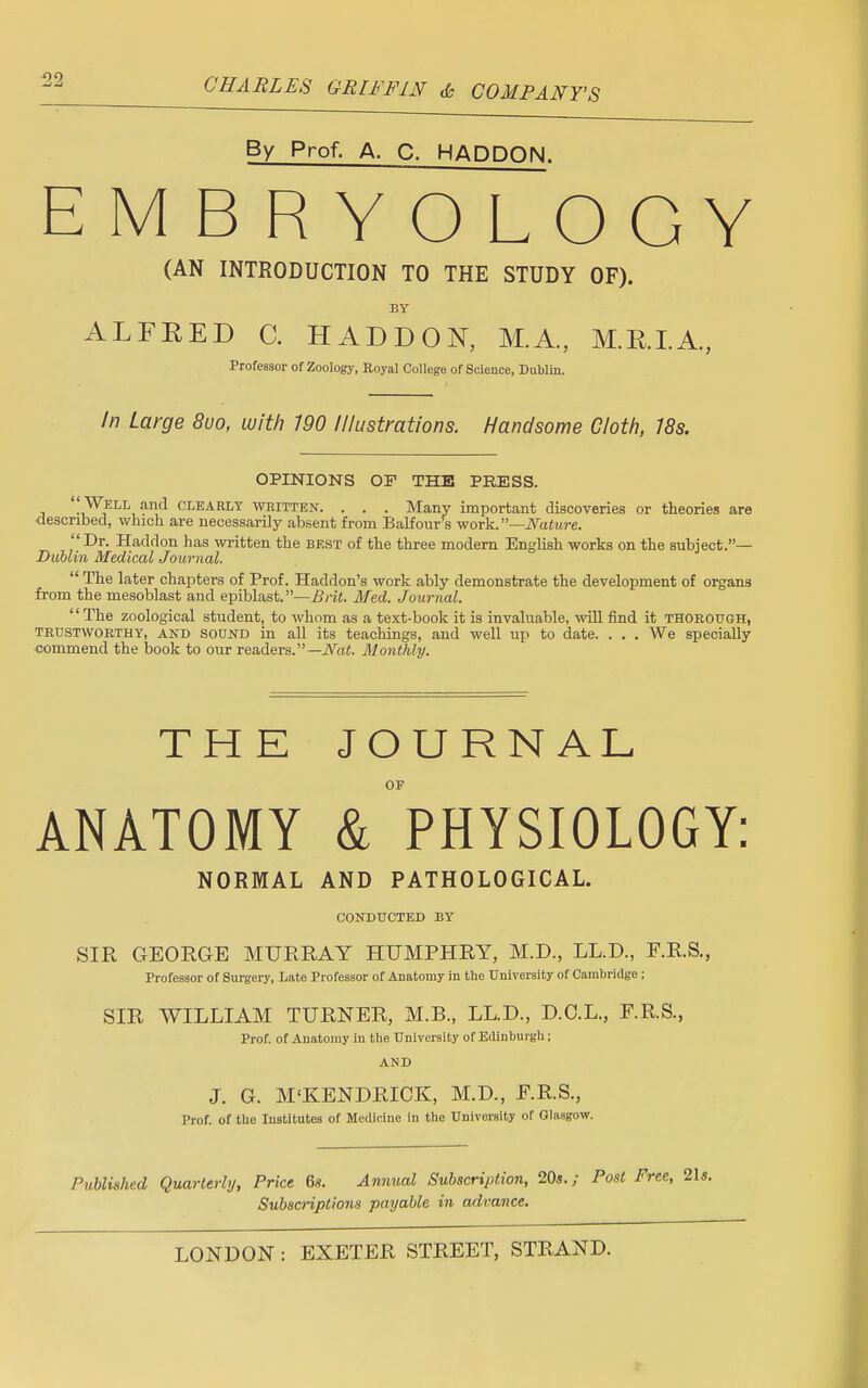 By Prof. A. C. HADDON. EMBRYOLOGY (AN INTRODUCTION TO THE STUDY OF). BY ALFEED C. HADDON, M.A., M.RI.A, Professor of Zoology, Royal College of Science, Dublin. In Large 8uo, with 790 //lustrations. Handsome Cloth, /8s. OPINIONS OF THE PRESS. ''Well and clearly written. . . . Many important discoveries or theories are described, which are necessarily absent from Balfour's work.—Nature. Dr. Haddon has written the best of the three modern English works on the subject.— Dublin Medical Journal.  The later chapters of Prof. Haddon's work ably demonstrate the development of organs from the mesoblast and epiblast.—Brit. Med. Journal. The zoological student, to whom as a text-book it is invaluable, will find it thorough, trustworthy, and SOUND in all its teachings, and well up to date. . . . We specially commend the book to our readers.— Nat. Monthly. THE JOURNAL OF ANATOMY & PHYSIOLOGY: NORMAL AND PATHOLOGICAL. conducted by SIR GEORGE MURRAY HUMPHRY, M.D., LL.D., F.R.S., Professor of Surgery, Late Professor of Anatomy in the University of Cambridge ; SIR WILLIAM TURNER, M.B., LED., D.C.L., F.R.S., Prof, of Anatomy in the University of Edinburgh; AND J. G. M'KENDRICK, M.D., F.R.S., Prof, of the Institutes of Medicine in the University of Glasgow. Published Quarterly, Price 6s. Annual Subscription, 20s.; Post Subscriptions payable in advance.