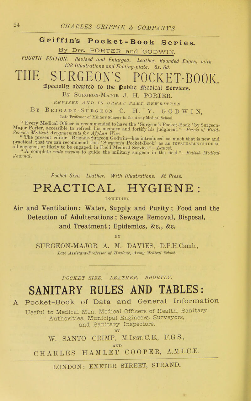 Griffin's Poeket-Book Series. By Drs. PORTER and GODWIN. FOURTH EDITION. Reuised and Enlarged. Leather, Rounded Edges, with 128 Illustrations and Folding-plate. 8s. 6d THE SURGEON'S POCKET-BOOK. Specially a&apteO to tbe public dfteofcal Services. By Surgeon-Major J. H. PORTER. REVISED AND IN GREAT PART REWRITTEN By Brigade-Surgeon C. H. Y. GODWIN, Late Professor of Military Surgery in the Army Medical School. tit '•' E£ery Medical Officer is recommended to have the ' Surgeon's Pocket-Book,' by Surgeon- Major Porter, accessible to refresh his memory and fortify his judgment.—Precis of Field- Service Medical Arrangements for Afghan War.  The present editor—Brigade-Surgeon Godwin—has introduced so much that is new and practical, that we can recommend this 'Surgeon's Pocket-Book' as an invaluable guide to all engaged, or likely to be engaged, in Field Medical Service. —Lancet. A complete vade mecum to guide the military surgeon in the field.—British Medical Journal. Pocket Size. Leather. With Illustrations. At Press. PRACTICAL HYGIENE : INCLUDING Air and Ventilation; Water, Supply and Purity; Food and the Detection of Adulterations; Sewage Removal, Disposal, and Treatment; Epidemics, &c, &c. BY SURGEON-MAJOR A. M. DAVIES, D.P.H.Camb, Late Assistant-Professor of Hygiene, Army Medical School. POCKET SIZE. LEATHER. SHORTLY. SANITARY RULES AND TABLES: A Pocket-Book of Data and General Information Useful to Medical Men, Medical Officers of Health, Sanitary Authorities, Municipal Engineers, Surveyors, and Sanitary Inspectors. BY W. SANTO CRIMP, M.Inst.C.E., F.G.S., CHARLES HAMLET COOPER, A.M.I.C.E.