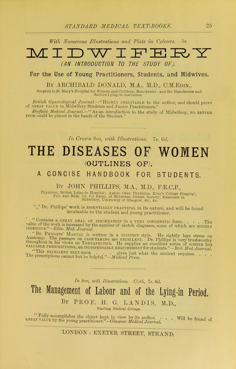 With Numerous Illustrations and Plate in Colours. 5s. MIDWIFERY (AN INTRODUCTION TO THE STUDY OF). Fop the Use of Young- Practitioners, Students, and Midwives. By ARCHIBALD DONALD, M.A., M.D., C.M.Edin., Surgeon to St. Mary's Hospital for Women and Children, Manchester; and the Manchester and Salford Lying-in institution. British Gynecological Journal—11 Highly creditable to the author, and should prove of great value to Midwifery Students and Junior Practitioners. Sheffield Medical Journal.—As an introduction to the study of Midwifery, no better BOOK could be placed in the hands of the Student. In Crown 8vo, ivith Illustrations. 7s. Qd. THE DISEASES OF WOMEN (OUTLINES OF). A CONCISE HANDBOOK FOR STUDENTS. By JOHN PHILLIPS, M.A., M.D., F.R.C.P., Physician British Lyin?-in Hospital; Assist. Obst. Physician, King's College Hospital- * ell. and Mem. Hd. for Exam, of Midwives, Obstet. Society; Examiner in Midwifery, University of Glasgow, &c, &c. *#* Dr. Phillips' work is essentially practical in its nature, and will be found invaluable to the student and yonng practitioner. Contains a great deal op information in a very condenskd form. . . The value of the work is increased by the number of sketch diagrams, some of which are highly ingenious, —hdm. Med. Journal. aw^;,PiI£LIPS' Manual is written in a succinct style. He rightly lays stress on ;^a,°my\ .J-he Passages on case-taking are excellent. Dr. Phillips is very trustworthy Iat,?.™°r m Vlews on Therapeutics. He supplies an excellent series of simple but valuable prescriptions, an indispensable requirement for students. -Brit. Med. Journal Thp 3™ excellent TEXT-BOOK . . . gives just what the student requires. . . The prescriptions cannot but be helpful.—Medical Press. In Svo, with Illustrations. Cloth, Is. Qd. The Management of Labour and of the Lying-in Period. By PROF. H. G. LANDIS, M.D., Starling Medical College. rnFAT vvl^K00™151581169 the object keP* in view by its author. . . . Will be found nf ore at value by the young practitioner.,!-C?tesf70W Medical Journal. Ud of